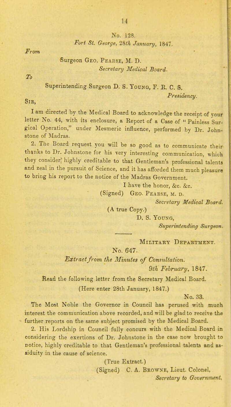 No. 128. Fort St. George, 29>th January, 1847. From Surgeon Geo. Peause, M. D. Secretary Medical Board. To Superintending Surgeon D. S. Yodno, F. B. C. S. Presid^incv. Sir, ^ I am directed by the Medical Board to acknowledge the receipt of your letter No. 44, with its enclosure, a Report of a Case of  Painless Sur- gical Operation, under Mesmeric influence, performed by Dr. John- stone of Madras. 2. The Board request you will be so good as to communicate their thgnks to Dr. Johnstone for his very interesting communication, which they consider? highly creditable to that Gentleman's professional talents and zeal in the pursuit of Science, and it has afforded them much pleasure to bring his report to the notice of the Madras Government. I have the honor, &c. &c. (Signed) Geo. Pearse, m. d. Secretary Medical Board. (A true Copy.) D. S. Young, Superintending Surgeon. Military Department. No. 647. Eoitract from the Minutes of Consultation. 9th February, 1847. Read the following letter from the Secretary Medical Board. (Here enter 28th January, 1847.) No. 33, The Most Noble the Governor in Council has perused with much interest the communication above recorded, and will be glad to receive the further reports on the same subject promised by the Medical Board. 2. His Lordship in Council fully concurs with the Medical Board in considering the exertions of Dr. Johnstone in the case now brought to notice, highly creditable to that Gentleman's professional talents and as- •iduity in the cause of science. (True Extract.) (Signed) C. A. Browne, Lieut. Colonel, Secretary to Government,