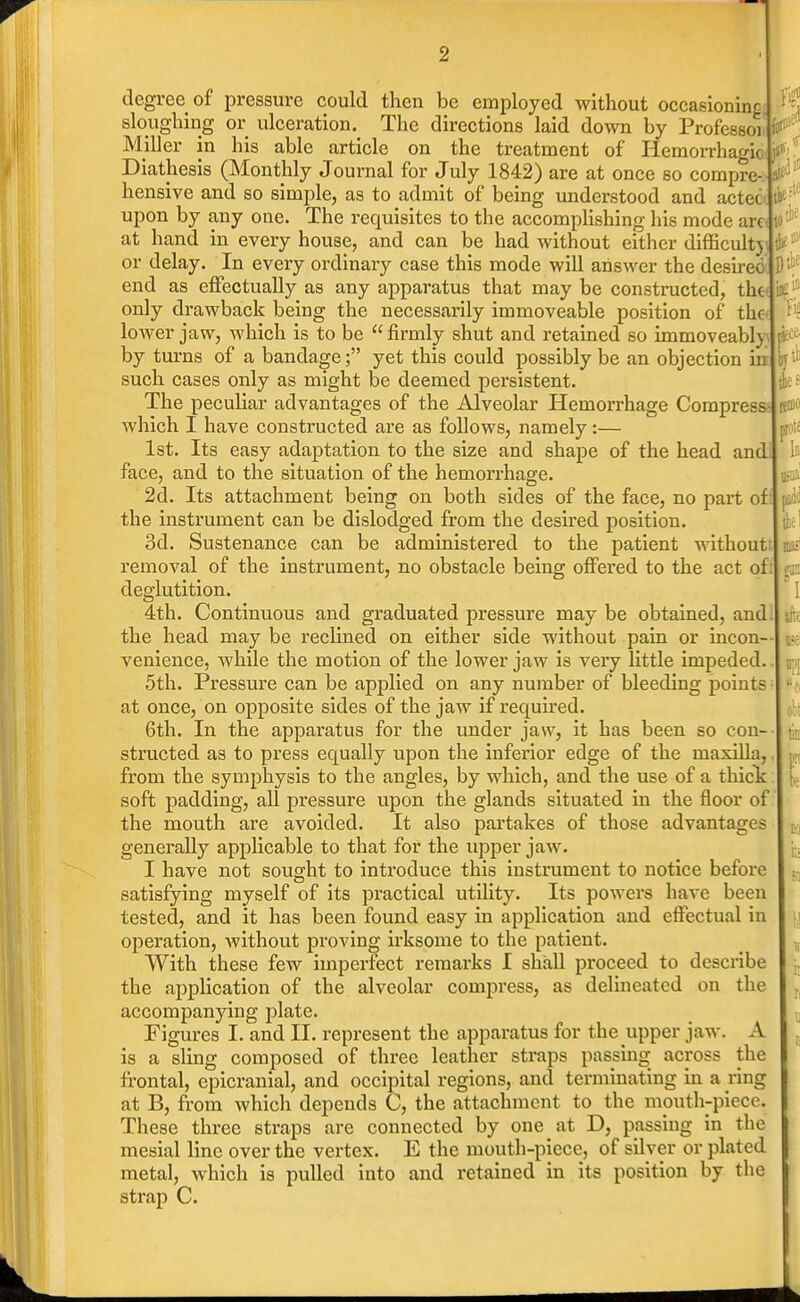 lit to* ptbe Tfis lenio Id ma? m degree of pressure could then be employed without occasioning sloughing or ulceration. The directions laid down by Professor Miller in his able article on the treatment of Hemorrhagic Diathesis (Monthly Journal for July 1842) are at once so compre- hensive and so simple, as to admit of being understood and actec^, upon by any one. The requisites to the accomplishing his mode aret W^''^ at hand in every house, and can be had without either difficult5\ or delay. In every ordinary case this mode will answer the desired end as effectually as any apparatus that may be constructed, th€< in?! only drawback being the necessarily immoveable position of thc-t loAver jaw, which is to be  firmly shut and retained so immoveably by turns of a bandage; yet this could possibly be an objection in such cases only as might be deemed persistent. The peculiar advantages of the Alveolar Hemorrhage Compress which I have constructed are as follows, namely:— 1st. Its easy adaptation to the size and shape of the head and face, and to the situation of the hemorrhage. 2d. Its attachment being on both sides of the face, no part of: the instrument can be dislodged from the desired position. 3d. Sustenance can be administered to the patient without removal of the instrument, no obstacle being offered to the act of: deglutition. 4th. Continuous and graduated pressure may be obtained, and the head may be reclined on either side without pain or incon- venience, while the motion of the lower jaw is very little impeded, 5th. Pressure can be applied on any number of bleeding points at once, on opposite sides of the jaw if required. 6th. In the apparatus for the under jaw, it has been so con- structed as to press equally upon the inferior edge of the maxiUa, from the symphysis to the angles, by which, and the use of a thicK soft padding, all pressure upon the glands situated in the floor of the mouth are avoided. It also partakes of those advantages generally applicable to that for the upper jaw. I have not sought to introduce this instrument to notice before satisfying myself of its practical utility. Its powers have been tested, and it has been found easy in application and effectual in operation, without proving irksome to the patient. With these few imperfect remarks I shall proceed to describe the application of the alveolar compress, as delineated on the accompanying plate. Figures I. and II. represent the apparatus for the upper jaw. A is a sling composed of three leather straps passing across the frontal, epicranial, and occipital regions, and terminating in a ring at B, from which depends C, the attachment to the mouth-piece. These three straps are connected by one at D, passing in the mesial line over the vertex. E the mouth-piece, of silver or plated metal, which is pulled into and retained in its position by tlie strap C.