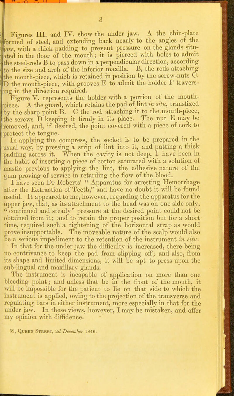 formed of steel, and extending back nearly to the angles of the jaw, witli a thick padding to prevent pressure on the glands situ- ated in the floor of the mouth; it is pierced with holes to admit the steel-rods B to pass down in a perpendicular direction, according to the size and arch of the inferior maxilla. B, the rods attaching the mouth-piece, which is retained in position by the screw-nuts C. D the mouth-piece, with grooves E to admit the holder F travers- ing in the direction required. Figure V. represents the holder with a portion of the mouth- piece. A the guard, which retains the pad of lint in situ, transfixed by the sharp point B. C the rod attaching it to the mouth-piece, the screws D keeping it firmly in its place. The nut E may be removed, and, if desired, the point covered with a piece of cork to protect the tongue. In applying the compress, the socket is to be prepared in the usual way, by pressing a strip of lint into it, and putting a thick padding across it. When the cavity is not deep, I have been in the habit of inseii;ing a piece of cotton saturated with a solution of mastic previous to applying the lint, the adhesive nature of the gum proving of service in retarding the flow of the blood. I have seen Dr Roberts'  Apparatus for arresting Ilemorrhage after the Extraction of Teeth, and have no doubt it will be found useful. It appeared to me, however, regarding the apparatus for the upper jaw, that, as its attachment to the head was on one side only,  continued and steady pressure at the desired point could not be obtained from it; and to retain the proper position but for a short time, required such a tightening of the horizontal strap as would prove insupportable. The moveable nature of the scalp would also be a serious impediment to the retention of the instrument in situ. In that for the under jaw the difiiculty is increased, there being no contrivance to keep the pad from slipping ofi; and also, from its shape and limited dimensions, it will be apt to press upon the sub-lingual and maxillary glands. The instrument is incapable of application on more than one bleeding point; and unless that be in the front of the mouth, it will be impossible for the patient to lie on that side to which the instrument is applied, owing to the projection of the transverse and regulating bars in either instrument, more especially in that for the under jaw. In these views, however, I may be mistaken, and oflTer my opinion with diffidence. :')9, QoEEN Street, 2d December 1846.