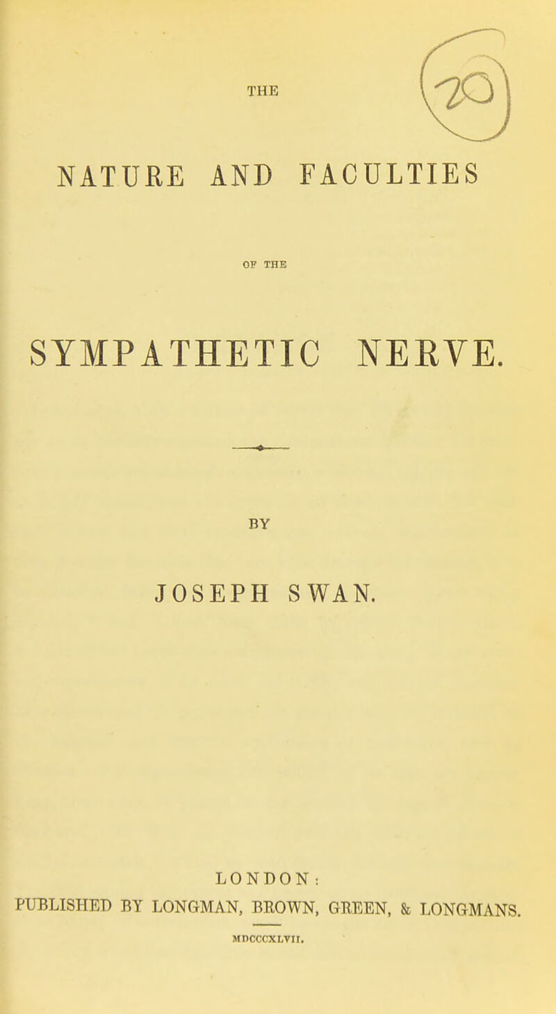 THE NATURE AND FACULTIES OF THE SYMPATHETIC NERVE. BY JOSEPH SWAN. LONDON: PUBLISHED BY LONGMAN, BEOWN, GKEEN, & LONGMANS. MDCCCXLVII.