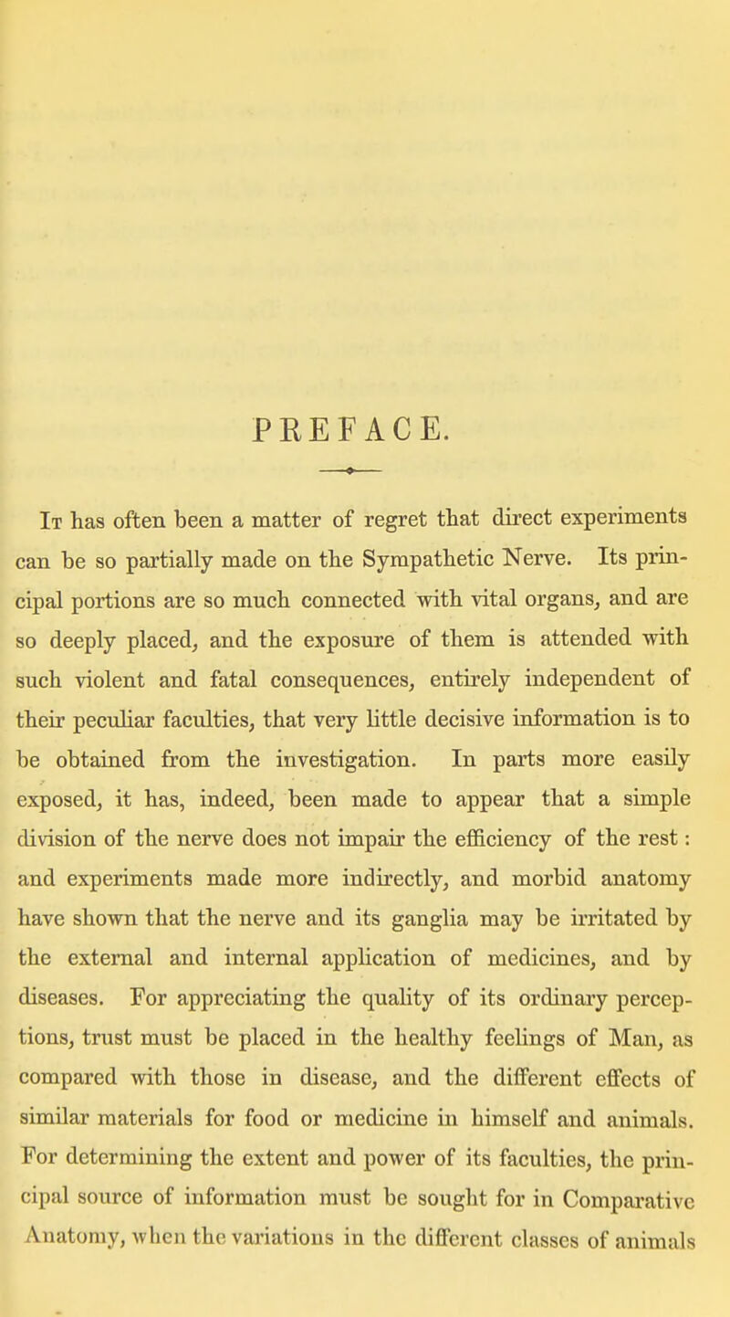 PREFACE. It has often been a matter of regret that direct experiments can be so partially made on the Sympathetic Nerve. Its prin- cipal portions are so much connected with vital organs, and are so deeply placed, and the exposure of them is attended with such violent and fatal consequences, entirely independent of their peculiar faculties, that very little decisive information is to be obtained from the investigation. In parts more easily exposed, it has, iadeed, been made to appear that a simple division of the nerve does not impair the efficiency of the rest: and experiments made more indirectly, and morbid anatomy have shown that the nerve and its ganglia may be irritated by the external and internal application of medicines, and by diseases. For appreciating the quality of its ordinary percep- tions, trust must be placed in the healthy feelings of Man, as compared with those in disease, and the different effects of similar materials for food or medicine in himself and animals. For determining the extent and power of its faculties, the prin- cipal source of information must be sought for in Comparative Anatomy, when the variations in the different classes of animals