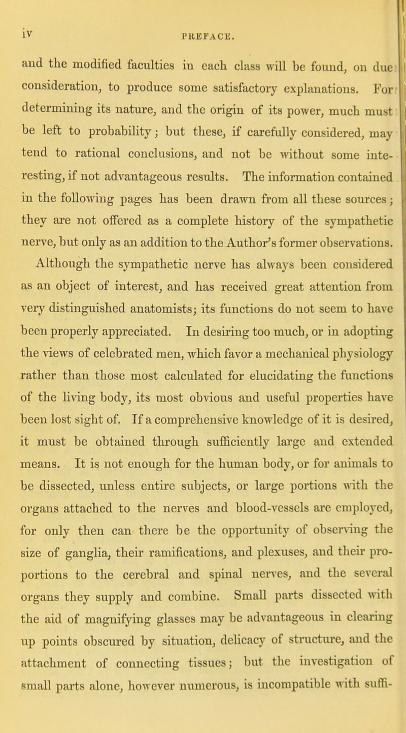 and the modified faculties in each class will be found, on due; consideration, to produce some satisfactory explanations. For- determining its nature, and the origin of its power, much must be left to probability; but these, if carefully considered, may tend to rational conclusions, and not be without some inte- resting, if not advantageous results. The infoi-mation contained in the following pages has been dra^vn from all these sources ; they are not offered as a complete history of the sympathetic nerve, but only as an addition to the Author's fonner observations. Although the sympathetic nerve has always been considered as an object of interest, and has received great attention from very distinguished anatomists; its functions do not seem to have been properly appreciated. In desiring too much, or in adopting the views of celebrated men, which favor a mechanical physiology rather than those most calculated for elucidating the fimctions of the living body, its most obvious and useful properties have been lost sight of. If a comprehensive knowledge of it is desired, it must be obtained through sufficiently large and extended means. It is not enough for the human body, or for animals to be dissected, unless entire subjects, or lai'ge portions ■n'ith the organs attached to the nerves and blood-vessels are employed, for only then can there be the opportunity of obser\dng the size of ganglia, their ramifications, and plexuses, and their pro- portions to the cerebral and spinal nerves, and the several organs they supply and combine. Small parts dissected with the aid of magnifying glasses may be advantageous in clearing up points obscured by situation, delicacy of structure, and the attachment of connecting tissues; but the investigation of small parts alone, however numerous, is incompatible vnth. suffi-