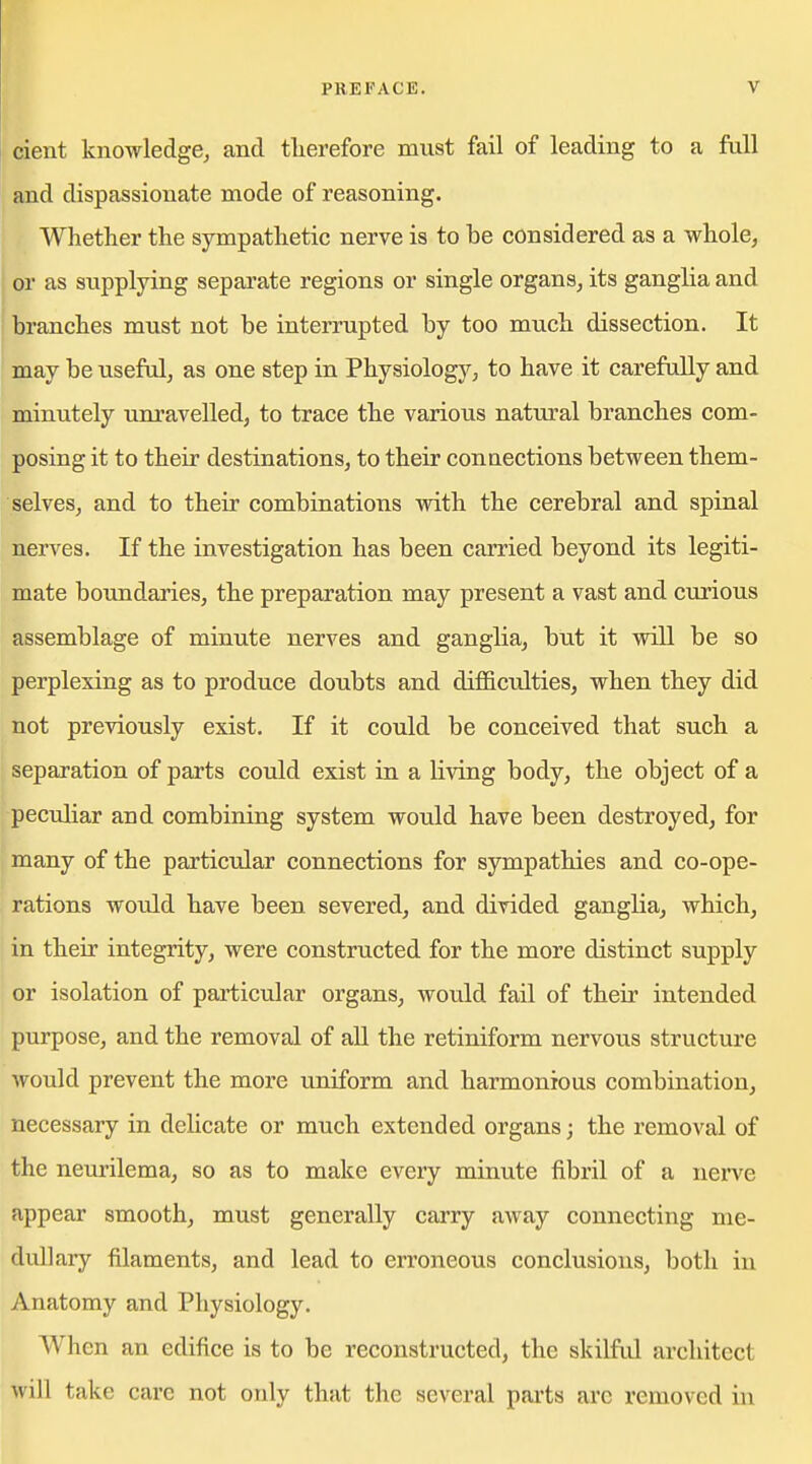 cient knowledgBj and therefore must fail of leading to a full and dispassionate mode of reasoning. Whether the sympathetic nerve is to be considered as a whole, or as supplying separate regions or single organs, its ganglia and branches must not be interrupted by too mucb dissection. It may be useful, as one step in Physiology, to have it carefully and minutely unravelled, to trace the various natural branches com- posing it to their destinations, to their conaections between them- selves, and to their combiaations with the cerebral and spinal nerves. If the investigation has been carried beyond its legiti- mate boundaries, the preparation may present a vast and curious assemblage of minute nerves and ganglia, but it will be so perplexing as to produce doubts and difficulties, when they did not previously exist. If it could be conceived that such a separation of parts could exist in a living body, the object of a peculiar and combining system would have been destroyed, for many of the particular connections for sympathies and co-ope- rations would have been severed, and divided ganglia, which, in their integrity, were constructed for the more distinct supply or isolation of particular organs, would fail of their intended purpose, and the removal of all the retiniform nervous structure would prevent the more uniform and harmonious combination, necessary in dehcate or much extended organs; the removal of the neurilema, so as to make every minute fibril of a nerve appear smooth, must generally carry away connecting me- dullary filaments, and lead to erroneous conclusions, both in Anatomy and Physiology. When an edifice is to be reconstructed, the skilful architect will take care not only that the several parts arc removed in