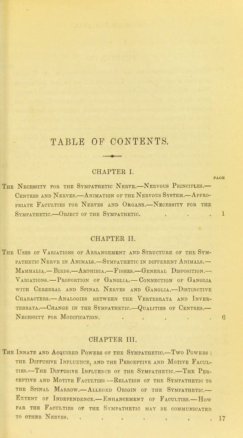 TABLE OP CONTENTS. CHAPTER I. PAGE The Necessity for the Sympathetic Nerve.—Nervous Principles.— Centres and Nerves.—Animation of the Nervous System.—Appro- priate Faculties for Nerves and Organs,—Necessity for the Sympathetic.—Object of the Sympathetic. . . . 1 CHAPTER II. The Uses of Variations of Arrangement and Structure of the Sym- pathetic Nerve in Animals.—Sympathetic in different Animals.— Mammalia.— Birds.—Amphibia.— Fishes.—General Disposition.— Variations.—Proportion of Ganglia.— Connection of Ganglia WITH Cerebral and Spinal Nerves and Ganglia.—Distinctive Characters.—Analogies between the Vertebrata and Inver- TEBRATA. ChANGE IN THE SYMPATHETIC.—QUALITIES OF CeNTRES. Necessity for Modification. . . , . .6 CHAPTER III. The Innate and Acquired Powers of the Sympathetic.—Two Powers : THE Diffusive Influence, and the Perceptive and Motive Facul- ties.—The Diffusive Influence of the Sympathetic.—The Per- ceptive and Motive Faculties —Relation of the Sympathetic to THE Spinal Marrow.—Alleged Origin of the Sympathetic.— Extent of Independence.—Enhancement of Faculties.—How FAR the Faculties of the Sympathetic may be communicated TO other Nrrves. . . . . . .