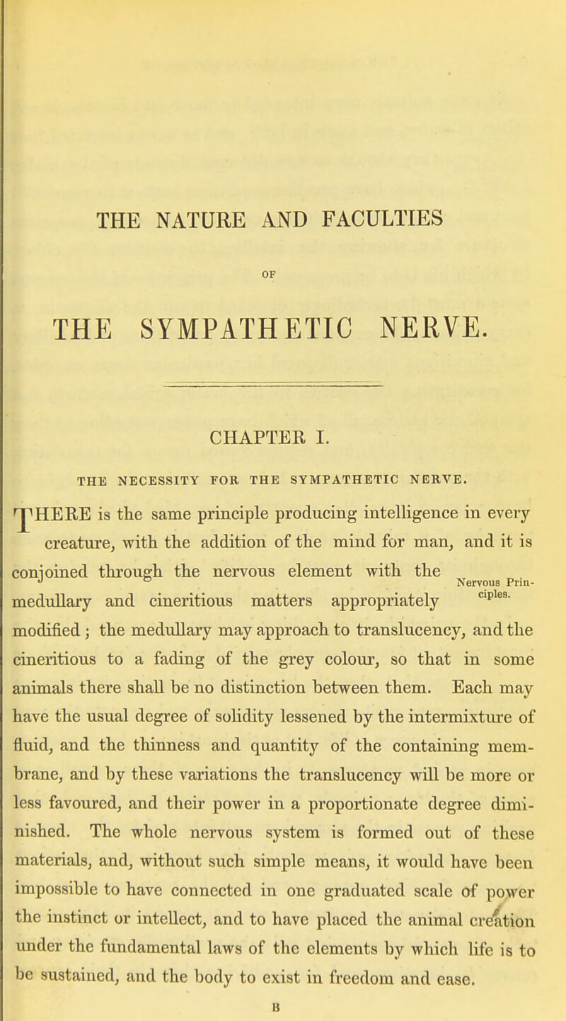 THE NATURE AND FACULTIES OF THE SYMPATHETIC NERVE. CHAPTER I. THE NECESSITY FOR THE SYMPATHETIC NERVE. 'pHERE is the same principle producing intelligence in every creaturCj with the addition of the mind for man, and it is conioined through the nervous element with the •'  Nervous Piin- medullary and cineritious matters appropriately modified; the medullary may approach to translucency, and the cineritious to a fading of the grey colour, so that in some animals there shall be no distinction between them. Each may have the usual degree of solidity lessened by the intermixture of fluid, and the thinness and quantity of the containing mem- brane, and by these variations the translucency will be more or less favoured, and their power in a proportionate degree dimi- nished. The whole nervous system is formed out of these materials, and, without such simple means, it would have been impossible to have connected in one graduated scale of po>ver the instinct or intellect, and to have placed the animal creation under the fundamental laws of the elements by which life is to be sustained, and the body to exist in freedom and ease. B