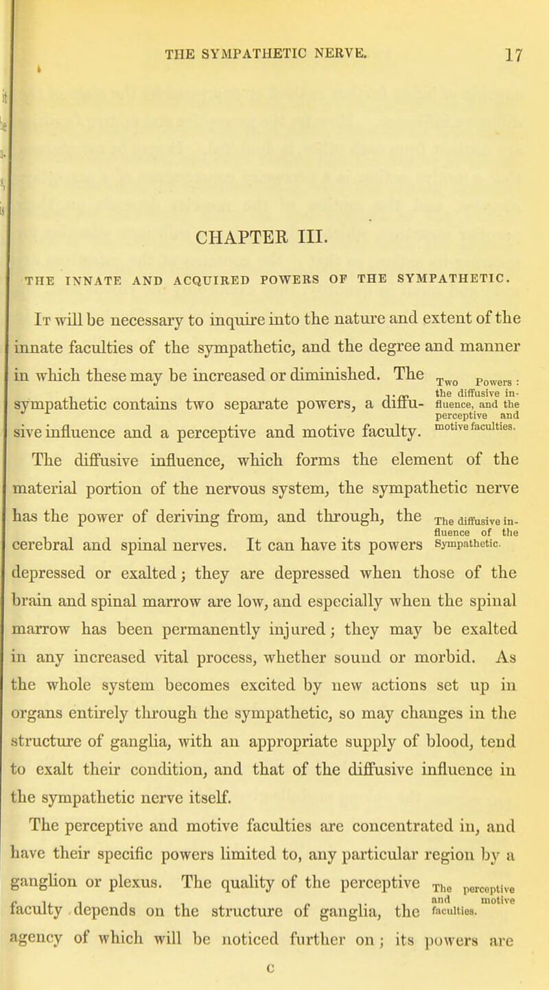 t CHAPTER III. THE INNATE AND ACQUIRED POWERS OF THE SYMPATHETIC. It win be necessary to inqtiire into the nature and extent of the innate faculties of tlie sympathetic, and the degree and manner in which these may be increased or diminished. The Powers: . . J-re diffusive in- sympathetic contams two separate powers, a diim- fluence, and the perceptive and sive influence and a perceptive and motive faculty, -motive faculties. The diffusive influence, which forms the element of the material portion of the nervous system, the sympathetic nerve has the power of deriving from, and through, the diffusive in- fluence of the cerebral and spinal nerves. It can have its powers sympathetic, depressed or exalted; they are depressed when those of the brain and spinal marrow are low, and especially when the spinal marrow has been permanently injured; they may be exalted in any increased vital process, whether sound or morbid. As ;he whole system becomes excited by new actions set up in organs entirely through the sympathetic, so may changes in the structure of ganglia, with an appropriate supply of blood, tend ;o exalt their condition, and that of the diffusive influence in the sympathetic nerve itself. The perceptive and motive faculties are concentrated in, and have their specific powers limited to, any particular region by a ganghon or plexus. The quality of the perceptive xhe perceptive n 1, -I , „ f t motive laculty depends on the structure of ganglia, the faculties, agency of which will be noticed further on; its powers ai'e