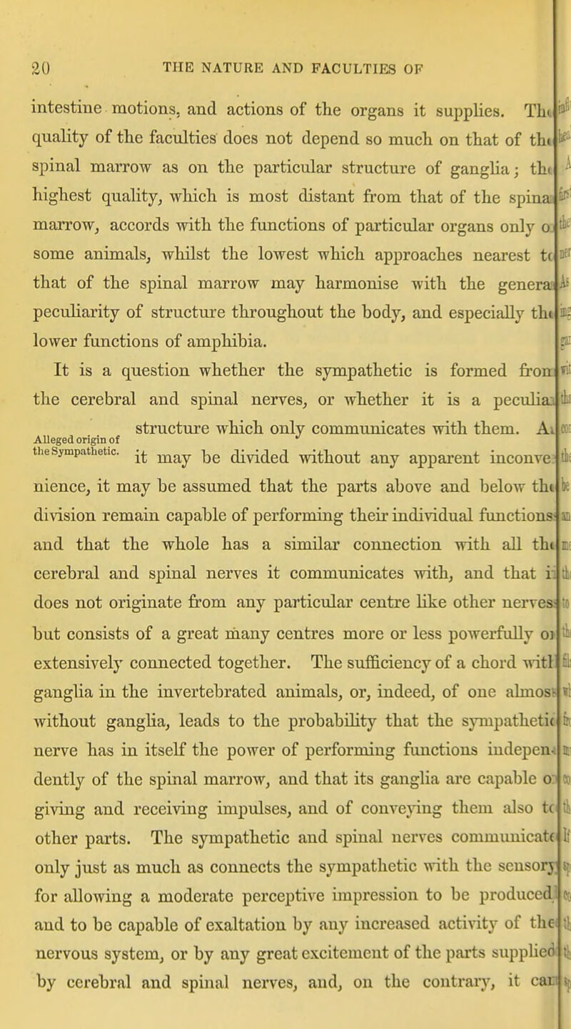 intestine motions, and actions of the organs it supplies. Tht quality of tlie faculties does not depend so much on that of th» spinal marrow as on the particular structure of ganglia; thi highest quality, which is most distant from that of the spinaj marroWj accords with the functions of particular organs only Oi some animalsj whilst the lowest which approaches nearest tc that of the spinal marrow may harmonise with the generas Af peculiarity of structure throughout the body, and especially thi lower functions of amphibia. It is a question whether the sympathetic is formed fronJ»it the cerebral and spinal nerves, or whether it is a peculiaj tli! structure which only communicates with them. A; A Alleged origin of the Sympathetic. ^^^^ -^^ divided without any apparent inconve nience, it may be assumed that the parts above and below thi division remain capable of performing their individual functions; and that the whole has a similar connection with all th« cerebral and spinal nerves it communicates with, and that ii does not originate from any particular centre Hke other nerves to but consists of a great niany centres more or less powerfully ot extensively connected together. The sufficiency of a chord -witl ganglia in the invertebrated animals, or, indeed, of one ahnosB without ganglia, leads to the probabihty that the sympathetic nerve has in itself the power of performing functions indepem dently of the spinal marrow, and that its ganglia are capable o: giving and receiving impulses, and of conveying them also tc ft other parts. The sympathetic and spinal nerves communicate only just as much as connects the sympathetic with the sensory ^ for allowing a moderate perceptive impression to be produced co and to be capable of exaltation by any increased activity of the % nervous system, or by any great excitement of the parts suppUed ft by cerebral and spinal nerves, and, on the contrary, it cm ^