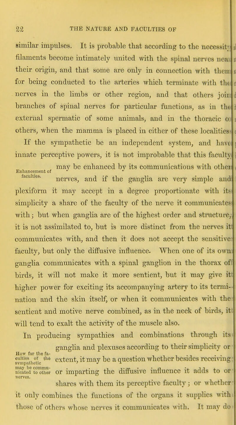 similar impulses. It is probable that according to the necessity si filaments become intimately united with the spinal nerves neaa n their origin^ and that some are only in connection with them ii for beLag conducted to the arteries which terminate with thtt e nerves in the limbs or other region, and that others join i branches of spinal nerves for particular functions, as in tht il external spermatic of some animals, and ui the thoracic 0:1 j others, when the mamma is placed in either of these localities' i If the sympathetic be an independent system, and havc( [ innate perceptive powers, it is not improbable that this faculty j may be enhanced by its communications with otheii 1 Enhancement of faculties. nerves, and if the ganglia are very simple and 1 plexiform it may accept in a degree proportionate with itS' simplicity a share of the faculty of the nerve it communicates- with; but when ganglia are of the highest order and structure; it is not assimilated to, but is more distinct from the nerves itt communicates with, and then it does not accept the sensitive; faculty, but only the diffusive influence. When one of its owm ganglia communicates with a spinal ganglion in the thorax oft birds, it will not make it more sentient, but it may give itt higher power for exciting its accompanying artery to its termi- nation and the skin itself, or when it communicates with the^ sentient and motive nerve combined, as in the neck of birds, itt wiU tend to exalt the activity of the muscle also. In producing sympathies and combinations through its- ganglia and plexuses according to their simplicity or How far the fa- , . , . . svmpathr/ic extent, it may be a question whether besides recemug So^d tHther or imparting the diffusive influence it adds to or nerves. sliares with them its perceptive faculty; or whetlicr it only combines the functions of the organs it supplies with those of others whose nerves it communicates with. It may do