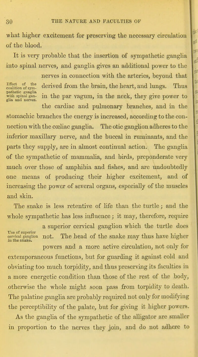 what higlier excitement for preserving tlie necessary circulation of the blood. It is very probable that the insertion of sympathetic gangUa into spinal nerves, and ganglia gives an additional power to the nerves in connection with the arteries, beyond that M^uion°of sym^ dcrivcd from the brain, the heart, and lungs. Thus pathetic gangUa . ^d°ne^ vagum, m the neck, they give power to the cardiac and pulmonary branches, and in the stomachic branches the energy is increased, according to the con- nection with the ccEliac ganglia. The otic gangUon adheres to the inferior maxillary nerve, and the buccal in ruminants, and the parts they supply, are in almost continual action. The gangha of the sympathetic of mammalia, and bu'ds, preponderate very much over those of amphibia and fishes, and ai'c undoubtedly one means of producing their higher excitement, and of increasing the power of several organs, especially of the muscles and skin. The snake is less retentive of life than the turtle; and the whole sympathetic has less influence; it may, therefore, require a superior cervical ganglion which the tm'tle does Use of superior rmiij-i i ii i-i cervical ganglion not. Thc head 01 the snake may thus have higher in the snake. powers and a more active cii'culation, not only for extemporaneous functions, but for guarding it against cold and obviating too much torpidity, and thus preserving its faculties in a more energetic condition than those of the rest of the body, otherwise the whole might soon pass from toi-pidity to death. The palatine ganglia are probably required not only for modifying the perceptibility of the palate, but for giving it higher powers. As the ganglia of the sympathetic of the alligator are smaller in proportion to the nerves they join, and do not adhere to