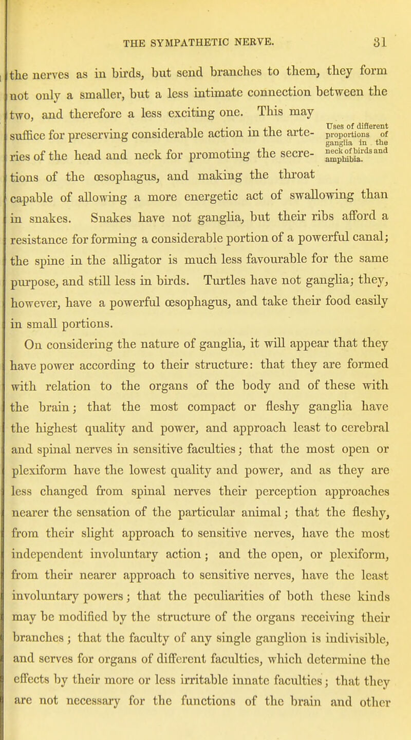 the nerves as in birds, but send branches to them, they form not only a smaller, but a less intimate connection between the two, and therefore a less exciting one. This may . -, , , ,. - J.!, 4. T^ses of different suffice for preserving considerable action m tne arte- proportions of ganglia in the riesof the head and neck for promoting the secre- ^^'^^^^j]^:'^^'''^ tions of the oesophagus, and making the throat capable of allowing a more energetic act of swallowing than in snakes. Snakes have not ganglia, but their ribs afford a resistance for forming a considerable portion of a powerful canal; the spine in the alligator is much less favourable for the same purpose, and still less in birds. Turtles have not ganglia; they, however, have a powerftd oesophagus, and take their food easily in small portions. On considering the nature of ganglia, it will appear that they have power according to their structure: that they are formed with relation to the organs of the body and of these with the brain; that the most compact or fleshy ganglia have the highest quahty and power, and approach least to cerebral and spinal nerves in sensitive faculties; that the most open or plexiform have the lowest quality and power, and as they are less changed from spinal nerves their perception approaches neai'er the sensation of the particular animal; that the fleshy, from their slight approach to sensitive nerves, have the most independent involuntary action ; and the open, or plexiform, from their nearer approach to sensitive nerves, have the least involuntary powers; that the peculiarities of both these kinds may be modified by the structure of the organs receiving their branches; that the faculty of any single ganglion is indivisible, and serves for organs of different faculties, which determine the effects by their more or less irritable innate faculties; that they are not necessary for the functions of the brain and other