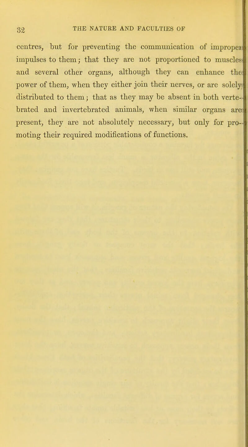 83 centres, but for preventing the communication of impropeii impulses to them; that they are not proportioned to muscles^ and several other organs, although they can enhance the power of them, when they either join their nerves, or are solely distributed to them; that as they may be absent in both verte- brated and invertebrated animals, when similar organs ara present, they are not absolutely necessary, but only for pro- moting their required modifications of functions.