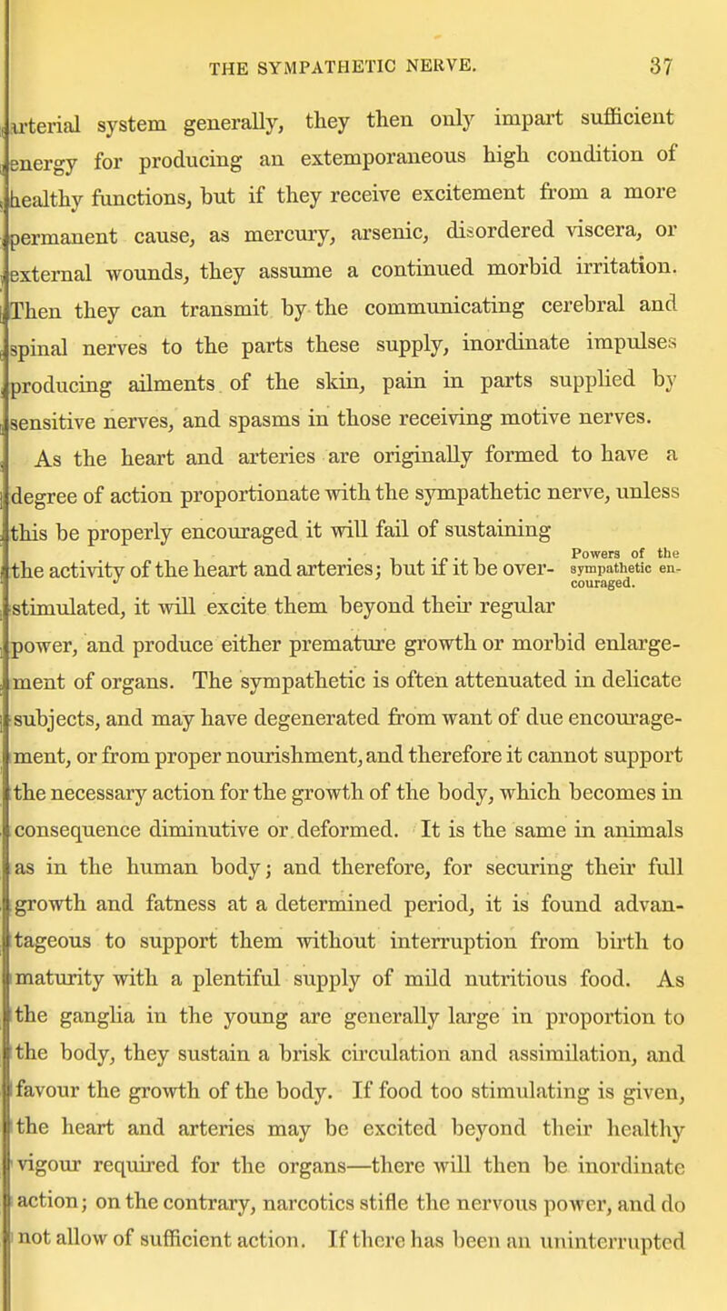 u'terial system generally, they then only impart sufficient energy for producing an extemporaneous high condition of healthy functions, but if they receive excitement from a more permanent cause, as mercury, arsenic, disordered viscera, or external wounds, they assume a continued morbid irritation. Then they can transmit by the communicating cerebral and spinal nerves to the parts these supply, inordinate impulses producing ailments of the skin, pain in parts supplied by sensitive nerves, and spasms in those receiving motive nerves. As the heart and arteries are originally formed to have a degree of action proportionate with the sympathetic nerve, unless this be properly encouraged it wiU fail of sustaining . • -p • ^ Powers of the the activity of the heart and arteries: but ii it be over- sympathetic en- * '' couraged. stimulated, it will excite them beyond their regular power, and produce either premature growth or morbid enlarge- ment of organs. The sympathetic is often attenuated in delicate subjects, and may have degenerated from want of due encourage- ment, or from proper nourishment, and therefore it cannot support the necessary action for the growth of the body, which becomes in consequence diminutive or. deformed. It is the same in animals as in the human body; and therefore, for securing their full growth and fatness at a determined period, it is found advan- tageous to support them without interruption from birth to maturity with a plentiful supply of mild nutritious food. As the ganglia in the young are generally large in proportion to the body, they sustain a brisk circulation and assimilation, and favour the growth of the body. If food too stimulating is given, the heart and arteries may be excited beyond their healthy I vigour required for the organs—there will then be inordinate action; on the contrary, narcotics stifle the nervous power, and do not allow of sufficient action. If there has been an uninterrupted