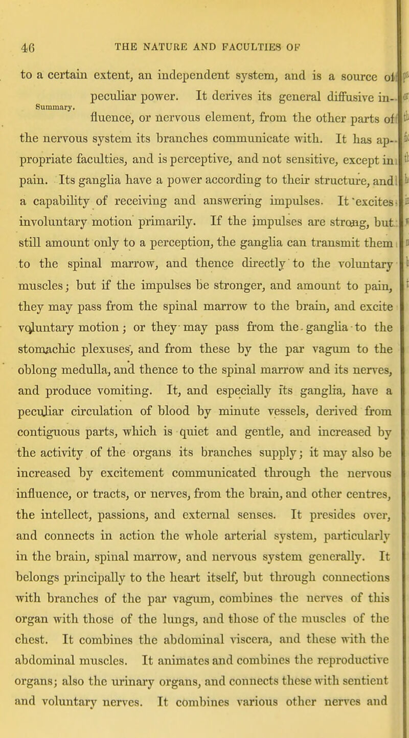 to a certain extent, an independent system, and is a source oil I* peculiar power. It derives its general diffusive in- <W Summary. fluence, or nervous element, from tlie other parts off the nervous system its branches communicate with. It has ap- propriate faculties, and is perceptive, and not sensitive, except ini pain. Its ganglia have a power according to their structure, and! a capability of receiving and answering impulses. It'excites- D involuntary motion primarily. If the impidses are strcaig, but: J still amount only to a perception, the gangha can transmit them i i to the spinal marrow, and thence directly to the voluntary l muscles; but if the impulses be stronger, and amount to pain, t they may pass from the spinal marrow to the brain, and excite vc^luntary motion; or they may pass from the. gangUa • to the stomachic plexuses, and from these by the par vagum to the oblong medulla, and thence to the spinal marrow and its nerves, and produce vomiting. It, and especially its gangha, have a peculiar circulation of blood by minute vessels, derived from contiguous parts, which is quiet and gentle, and increased by the activity of the organs its branches supply; it may also be increased by excitement commtmicated through the nervous influence, or tracts, or nerves, from the brain, and other centres, the intellect, passions, and external senses. It presides over, and connects in action the whole arterial system, particularly in the brain, spinal marrow, and nervous system generally. It belongs principally to the heart itself, but through connections with branches of the par vagum, combines the nerves of tliis organ with those of the lungs, and those of the muscles of the chest. It combines the abdominal Aascera, and these with the abdominal muscles. It animates and combines the reproductive organs; also the urinary organs, and connects these with sentient and voluntary nerves. It combines various other nerves and