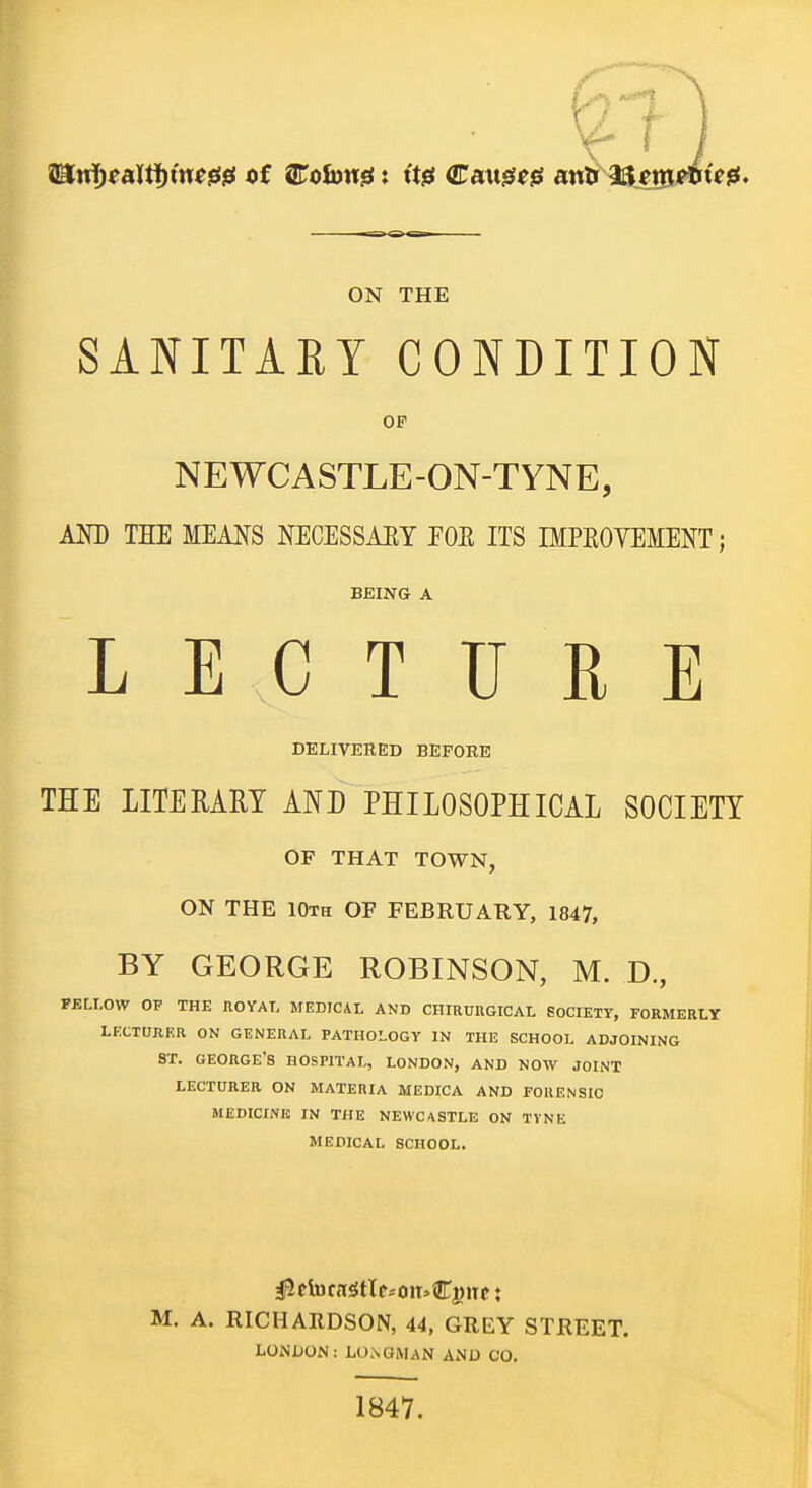 ON THE SANITARY CONDITION OF NEWCASTLE-ON-TYNE, AND THE MEANS NECESSAEY POE ITS IMPEOVEMENT; BEING A LECTURE DELIVERED BEFORE THE LITERARY AND PHILOSOPHICAL SOCIETY OF THAT TOWN, ON THE 10th of FEBRUARY, 1847, BY GEORGE ROBINSON, M. D, FELLOW OF THE ROYAL MEDICAL AND CHIRUUGICAL SOCIETY, FORMERLY LECTURER ON GENERAL PATHOLOGY IN THE SCHOOL ADJOINING ST. GEORGE'S HOSPITAL, LONDON, AND NOW JOINT LECTURER ON MATERIA MEDICA AND FORENSIC MEDICINE IN THE NEWCASTLE ON TVNE MEDICAL SCHOOL. M. A. RICHARDSON, 44, GREY STREET. LONDON: LONGMAN AND CO. 1847.