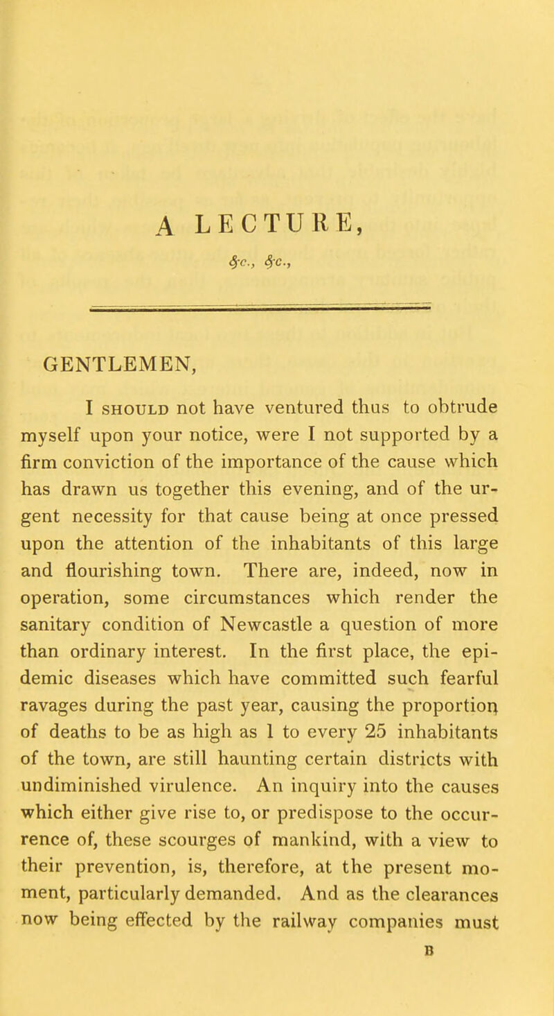 A LECTURE, 4rc., Src GENTLEMEN, I SHOULD not have ventured thus to obtrude myself upon your notice, were I not supported by a firm conviction of the importance of the cause which has drawn us together this evening, and of the ur- gent necessity for that cause being at once pressed upon the attention of the inhabitants of this large and flourishing town. There are, indeed, now in operation, some circumstances which render the sanitary condition of Newcastle a question of more than ordinary interest. In the first place, the epi- demic diseases which have committed such fearful ravages during the past year, causing the proportior> of deaths to be as high as 1 to every 25 inhabitants of the town, are still haunting certain districts with undiminished virulence. An inquiry into the causes which either give rise to, or predispose to the occur- rence of, these scourges of mankind, with a view to their prevention, is, therefore, at the present mo- ment, particularly demanded. And as the clearances now being effected by the railway companies must B