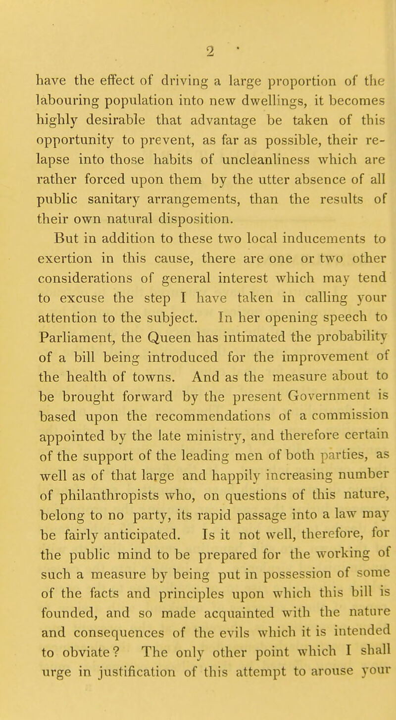 have the effect of driving a large proportion of the labouring population into new dwellings, it becomes highly desirable that advantage be taken of this opportunity to prevent, as far as possible, their re- lapse into those habits of uncleanliness which are rather forced upon them by the utter absence of all public sanitary arrangements, than the results of their own natural disposition. But in addition to these two local inducements to exertion in this cause, there are one or two other considerations of general interest which may tend to excuse the step I have taken in calling your attention to the subject. In her opening speech to Parliament, the Queen has intimated the probability of a bill being introduced for the improvement of the health of towns. And as the measure about to be brought forward by the present Government is based upon the recommendations of a commission appointed by the late ministry, and therefore certain of the support of the leading men of both parties, as well as of that large and happily increasing number of philanthropists who, on questions of this nature, belong to no party, its rapid passage into a law may be fairly anticipated. Is it not well, therefore, for the public mind to be prepared for the working of such a measure by being put in possession of some of the facts and principles upon which this bill is founded, and so made acquainted with the nature and consequences of the evils which it is intended to obviate? The only other point which I shall urge in justification of this attempt to arouse your