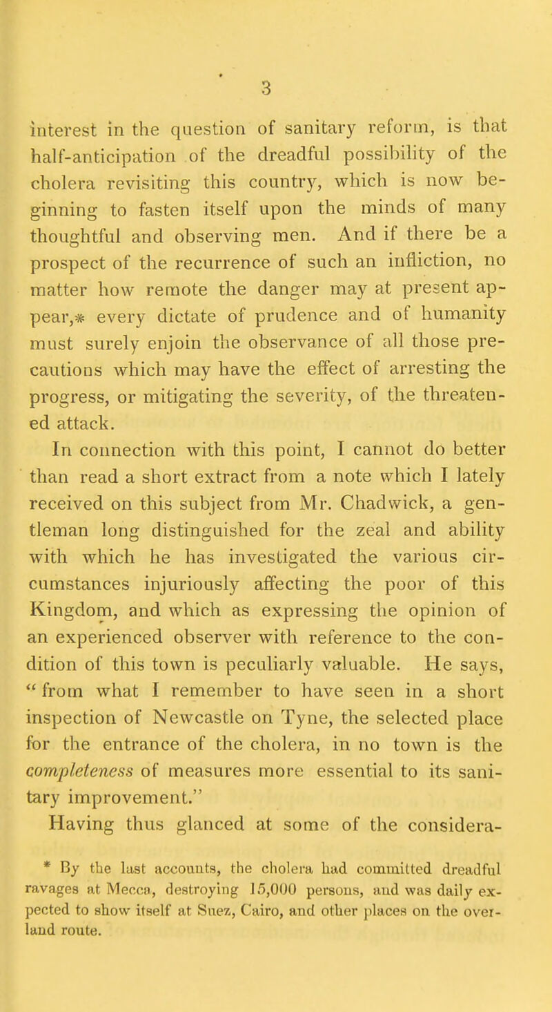 interest in the question of sanitary reform, is that half-anticipation of the dreadful possibility of the cholera revisiting this country, which is now be- ginning to fasten itself upon the minds of many thoughtful and observing men. And if there be a prospect of the recurrence of such an infliction, no matter how remote the danger may at present ap- pear,* every dictate of prudence and of humanity must sm-ely enjoin the observance of all those pre- cautions which may have the effect of arresting the progress, or mitigating the severity, of the threaten- ed attack. In connection with this point, I cannot do better than read a short extract from a note which I lately received on this subject from Mr. Chadwick, a gen- tleman long distinguished for the zeal and ability with which he has investigated the various cir- cumstances injuriously affecting the poor of this Kingdom, and which as expressing the opinion of an experienced observer with reference to the con- dition of this town is peculiarly valuable. He says,  from what I remember to have seen in a short inspection of Newcastle on Tyne, the selected place for the entrance of the cholera, in no town is the completeness of measures more essential to its sani- tary improvement. Having thus glanced at some of the considera- * By the last accouuts, the cholera had committed dreadful ravages at Mecca, destroying 15,000 persous, aud was daily ex- pected to show itself at Suez, Cairo, and other places on the over- land route.