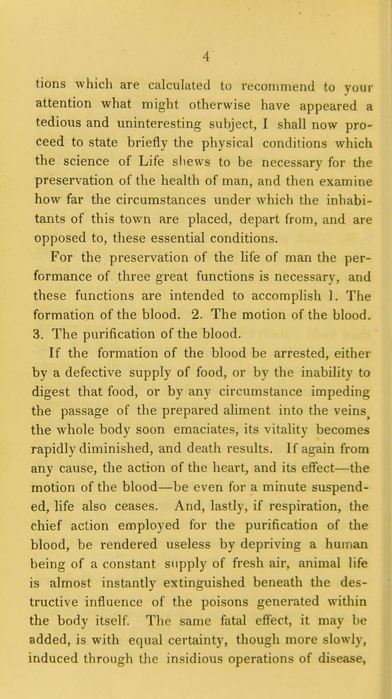 tions which are calculated to recommend to your attention what might otherwise have appeared a tedious and uninteresting subject, I shall now pro- ceed to state briefly the physical conditions which the science of Life sliews to be necessary for the preservation of the health of man, and then examine how far the circumstances under which the inhabi- tants of this town are placed, depart from, and are opposed to, these essential conditions. For the preservation of the life of man the per- formance of three great functions is necessary, and these functions are intended to accomplish 1. The formation of the blood. 2. The motion of the blood. 3. The purification of the blood. If the formation of the blood be arrested, either by a defective supply of food, or by the inability to digest that food, or by any circumstance impeding the passage of the prepared aliment into the veins the whole body soon emaciates, its vitality becomes rapidly diminished, and death results. If again from any cause, the action of the heart, and its effect—the motion of the blood—be even for a minute suspend- ed, life also ceases. And, lastly, if respiration, the chief action employed for the purification of the blood, be rendered useless by depriving a human being of a constant supply of fresh air, animal life is almost instantly extinguished beneath the des- tructive influence of the poisons generated within the body itself. The same fatal eftect, it may be added, is with equal certainty, though more slowly, induced through the insidious operations of disease,