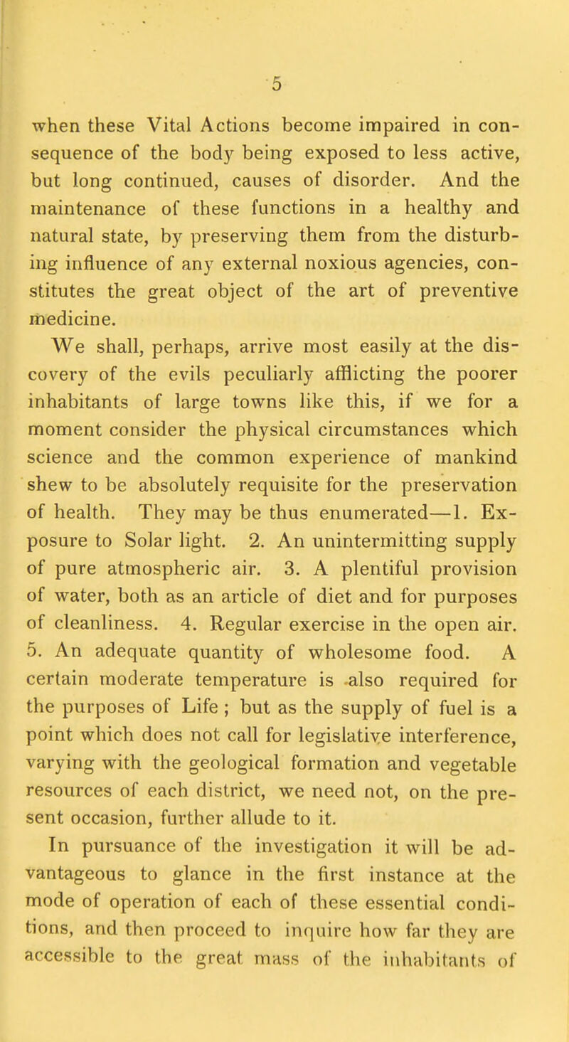 when these Vital Actions become impaired in con- sequence of the body being exposed to less active, but long continued, causes of disorder. And the maintenance of these functions in a healthy and natural state, by preserving them from the disturb- ing influence of any external noxious agencies, con- stitutes the great object of the art of preventive medicine. We shall, perhaps, arrive most easily at the dis- covery of the evils peculiarly afflicting the poorer inhabitants of large towns like this, if we for a moment consider the physical circumstances which science and the common experience of mankind shew to be absolutely requisite for the preservation of health. They may be thus enumerated—1. Ex- posure to Solar light. 2. An unintermitting supply of pure atmospheric air. 3. A plentiful provision of water, both as an article of diet and for purposes of cleanliness. 4. Regular exercise in the open air. 5. An adequate quantity of wholesome food. A certain moderate temperature is -also required for the purposes of Life ; but as the supply of fuel is a point which does not call for legislatiye interference, varying with the geological formation and vegetable resources of each district, we need not, on the pre- sent occasion, further allude to it. In pursuance of the investigation it will be ad- vantageous to glance in the first instance at the mode of operation of each of these essential condi- tions, and then proceed to inquire how far they are accessible to the great mass of the inhabitants of