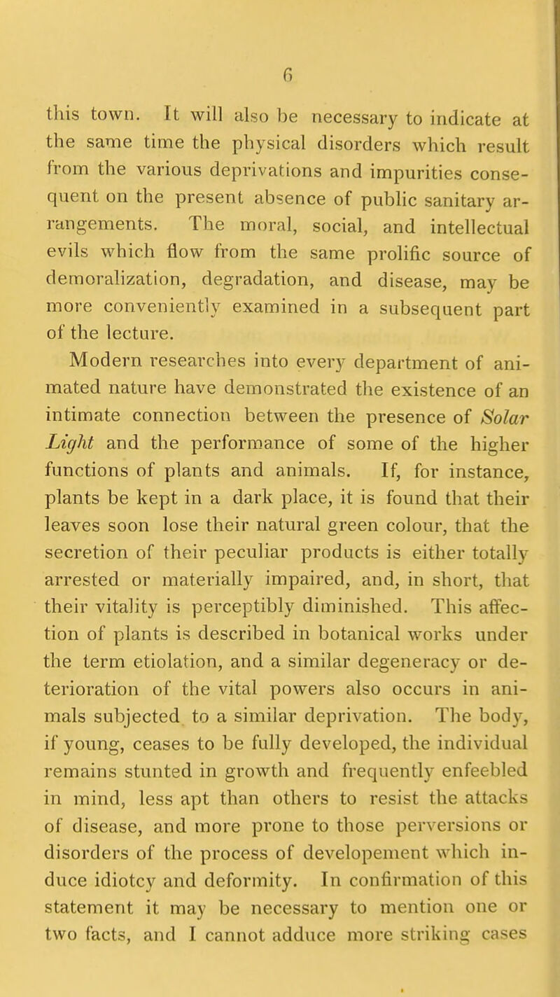 this town. It will also be necessary to indicate at the same time the physical disorders which result from the various deprivations and impurities conse- quent on the present absence of pubhc sanitary ar- rangements. The moral, social, and intellectual evils which flow from the same prolific source of demorahzation, degradation, and disease, may be more conveniently examined in a subsequent part of the lecture. Modern researches into every department of ani- mated nature have demonstrated the existence of an intimate connection between the presence of Solar Light and the performance of some of the higher functions of plants and animals. If, for instance, plants be kept in a dark place, it is found that their leaves soon lose their natural green colour, that the secretion of their peculiar products is either totally arrested or materially impaired, and, in short, that their vitality is perceptibly diminished. This affec- tion of plants is described in botanical works under the term etiolation, and a similar degeneracy or de- terioration of the vital powers also occurs in ani- mals subjected to a similar deprivation. The body, if young, ceases to be fully developed, the individual remains stunted in growth and frequently enfeebled in mind, less apt than others to resist the attacks of disease, and more prone to those perversions or disorders of the process of developement which in- duce idiotcy and deformity. In confirmation of this statement it may be necessary to mention one or two facts, and I cannot adduce more striking cases