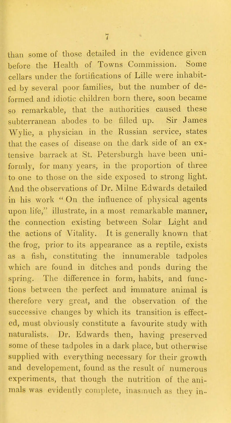 than some of those detailed in the evidence given before the Health of Towns Commission. Some cellars under the fortifications of Lille were inhabit- ed by several poor families, but the number of de- formed and idiotic children born there, soon became so remarkable, that the authorities caused these subterranean abodes to be filled up. Sir James Wylie, a physician in the Russian service, states that the cases of disease on the dark side of an ex- tensive barrack at St. Petersburgh have been uni- formly, for many years, in the proportion of three to one to those on the side exposed to strong hght. And the observations of Dr. Milne Edwards detailed in his work On the influence of physical agents upon life, illustrate, in a most remarkable manner, the connection existing between Solar Light and the actions of Vitality. It is generally known that the frog, prior to its appearance as a reptile, exists as a fish, constituting the innumerable tadpoles which are found in ditches and ponds during the spring. The difference in form, habits, and func- tions between the perfect and immature animal is therefore very great, and the observation of the successive changes by v^hich its transition is effect- ed, must obviously constitute a favourite study with naturalists. Dr. Edwards then, having preserved some of these tadpoles in a dark place, but otherwise supplied with everything necessary for their growth and developement, found as the result of numerous experiments, that though the nutrition of the ani- mals was evidently complete, inasmuch as they in-
