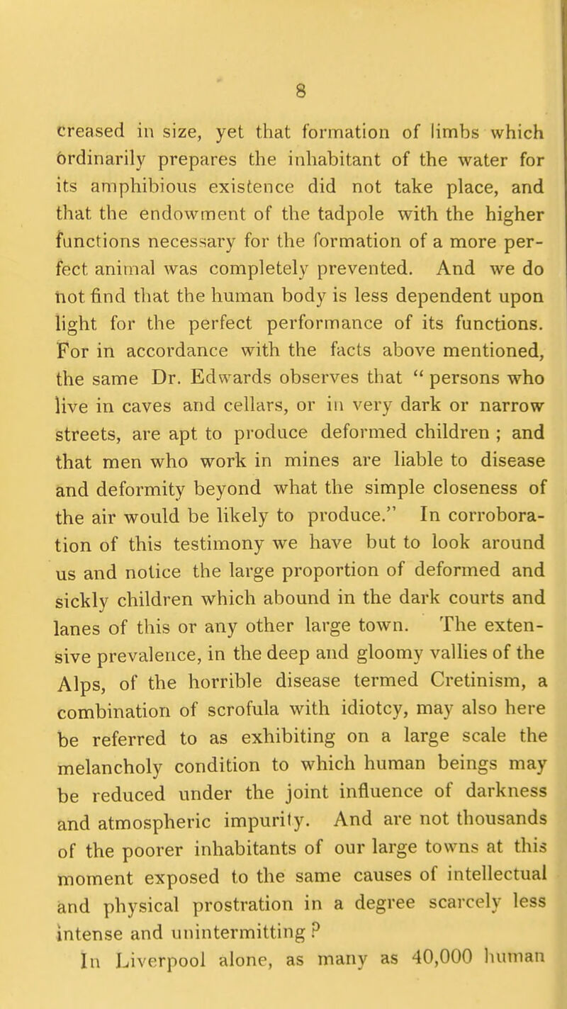 creased in size, yet that formation of limbs which brdinarily prepares the inhabitant of the water for its amphibious existence did not take place, and that the endowment of the tadpole with the higher functions necessary for the formation of a more per- fect animal was completely prevented. And we do tiot find that the hmnan body is less dependent upon light for the perfect performance of its functions. For in accordance with the facts above mentioned, the same Dr. Edwards observes that persons who live in caves and cellars, or in very dark or narrow streets, are apt to produce deformed children ; and that men who work in mines are liable to disease and deformity beyond what the simple closeness of the air would be likely to produce. In corrobora- tion of this testimony we have but to look around us and notice the large proportion of deformed and sickly children which abound in the dark courts and lanes of this or any other large town. The exten- sive prevalence, in the deep and gloomy vallies of the Alps, of the horrible disease termed Cretinism, a combination of scrofula with idiotcy, may also here be referred to as exhibiting on a large scale the melancholy condition to which human beings may be reduced under the joint influence of darkness and atmospheric impurity. And are not thousands of the poorer inhabitants of our large towns at this moment exposed to the same causes of intellectual and physical prostration in a degree scarcely less intense and unintermitting P In Liverpool alone, as many as 40,000 human