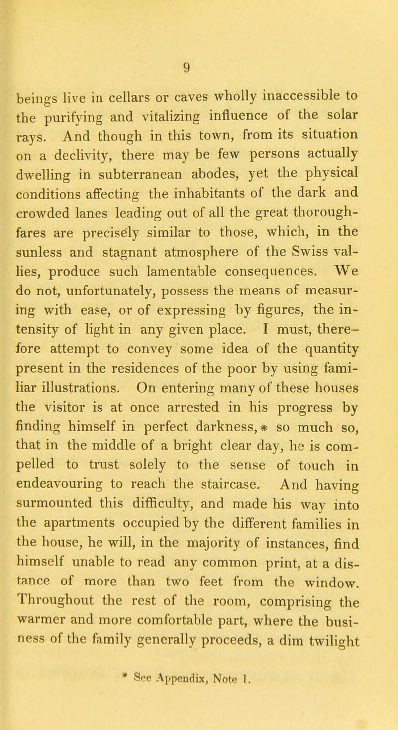 beings live in cellars or caves wholly inaccessible to the purifying and vitalizing influence of the solar rays. And though in this town, from its situation on a declivity, there may be few persons actually dwelling in subterranean abodes, yet the physical conditions affecting the inhabitants of the dark and crowded lanes leading out of all the great thorough- fares are precisely similar to those, which, in the sunless and stagnant atmosphere of the Swiss val- lies, produce such lamentable consequences. We do not, unfortunately, possess the means of measur- ing with ease, or of expressing by figures, the in- tensity of light in any given place. I must, there- fore attempt to convey some idea of the quantity present in the residences of the poor by using fami- liar illustrations. On entering many of these houses the visitor is at once arrested in his progress by finding himself in perfect darkness,* so much so, that in the middle of a bright clear day, he is com- pelled to trust solely to the sense of touch in endeavouring to reach the staircase. And having surmounted this difficulty, and made his way into the apartments occupied by the different families in the house, he will, in the majority of instances, find himself unable to read any common print, at a dis- tance of more than two feet from the window. Throughout the rest of the room, comprising the warmer and more comfortable part, where the busi- ness of the family generally proceeds, a dim twilight • See Appendix, Note I.