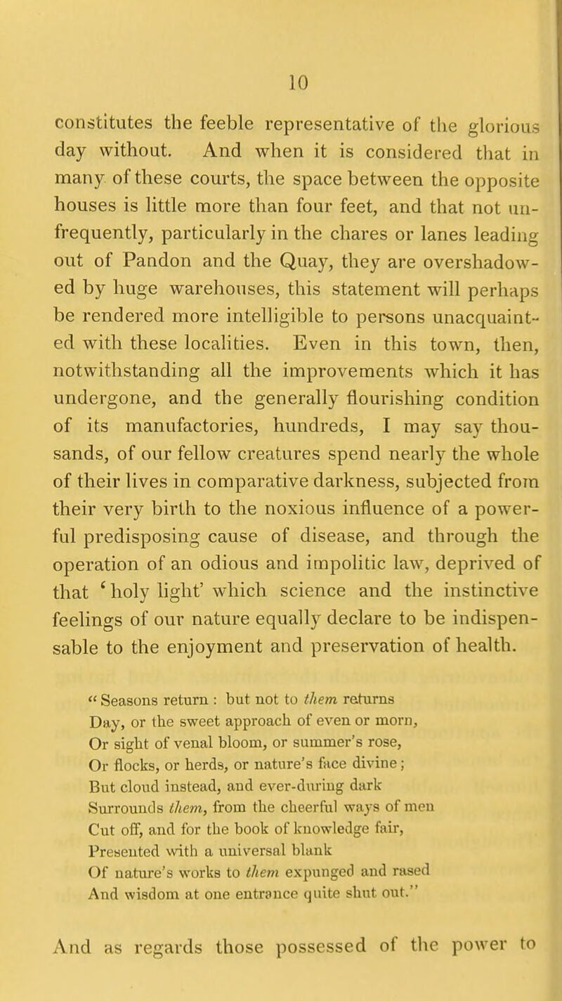 constitutes the feeble representative of the glorious day without. And when it is considered that in many of these courts, the space between the opposite houses is little more than four feet, and that not un- frequently, particularly in the chares or lanes leading out of Pandon and the Quay, they are overshadow- ed by huge warehouses, this statement will perhaps be rendered more intelligible to persons unacquaint- ed with these localities. Even in this town, then, notwithstanding all the improvements which it has undergone, and the generally flourishing condition of its manufactories, hundreds, I may say thou- sands, of our fellow creatures spend nearly the whole of their lives in comparative darkness, subjected from their very birth to the noxious influence of a power- ful predisposing cause of disease, and through the operation of an odious and impolitic law, deprived of that ' holy light' which science and the instinctive feelings of our nature equally declare to be indispen- sable to the enjoyment and preservation of health. <« Seasons return : but not to them rehirns Day, or the sweet approach of even or morn. Or sight of venal bloom, or summer's rose. Or flocks, or herds, or nature's face divine; But cloud instead, and ever-during dark Surrounds tliem, from the cheerful ways of men Cut off, and for the book of knowledge fair. Presented with a universal blank Of nature's works to them expunged and rased And wisdom at one entrance quite shut out. And as regards those possessed of the power to