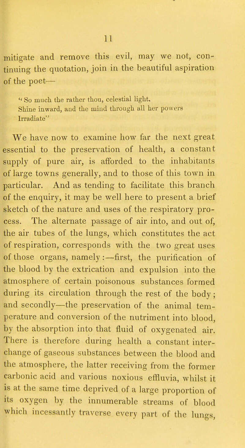 mitigate and remove this evil, may we not, con- tinuing the quotation, join in the beautiful aspiration of the poet^— *' So much the rather thou, celestial light. Shine inward, and the mind through all her powers Irradiate We have now to examine how far the next great essential to the preservation of health, a constant supply of pure air, is afforded to the inhabitants of large towns generally, and to those of this town in particular. And as tending to facilitate this branch of the enquiry, it may be well here to present a brief sketch of the nature and uses of the respiratory pro- cess. The alternate passage of air into, and out of, the air tubes of the lungs, which constitutes the act of respiration, corresponds with the two great uses of those organs, namely :—first, the purification of the blood by the extrication and expulsion into the atmosphere of certain poisonous substances formed during its circulation through the rest of the body; and secondly—the preservation of the animal tem- perature and conversion of the nutriment into blood, by the absorption into that fluid of oxygenated air. There is therefore during health a constant inter- change of gaseous substances between the blood and the atmosphere, the latter receiving from the former carbonic acid and various noxious effluvia, whilst it is at the same time deprived of a large proportion of its oxygen by the innumerable streams of blood which incessantly traverse every part of the lungs,