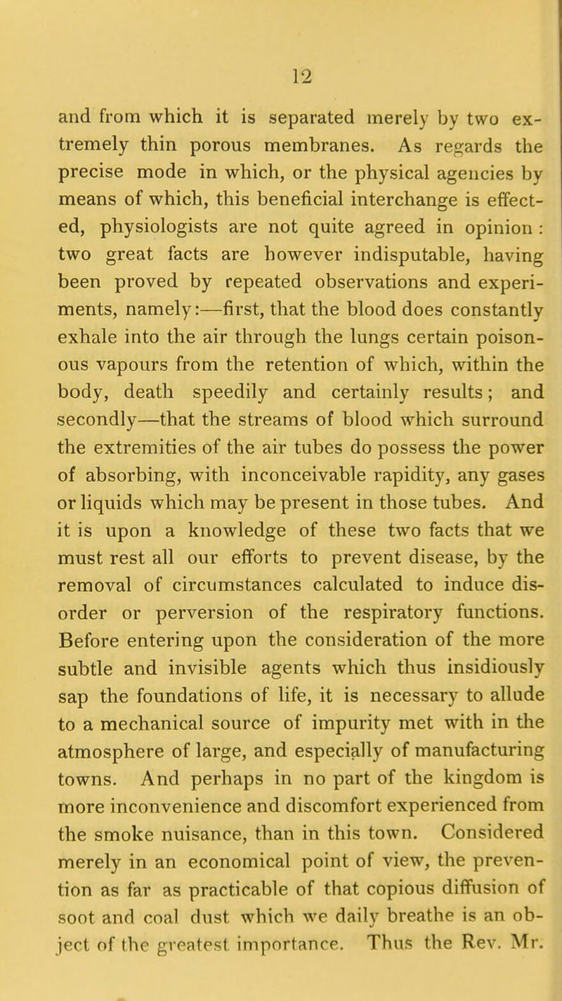 and from which it is separated merely by two ex- tremely thin porous membranes. As regards the precise mode in which, or the physical agencies by means of which, this beneficial interchange is effect- ed, physiologists are not quite agreed in opinion : two great facts are however indisputable, having been proved by repeated observations and experi- ments, namely:—first, that the blood does constantly exhale into the air through the lungs certain poison- ous vapours from the retention of which, within the body, death speedily and certainly results; and secondly—that the streams of blood which surround the extremities of the air tubes do possess the power of absorbing, with inconceivable rapidity, any gases or liquids which may be present in those tubes. And it is upon a knowledge of these two facts that we must rest all our efforts to prevent disease, by the removal of circumstances calculated to induce dis- order or perversion of the respiratory functions. Before entering upon the consideration of the more subtle and invisible agents which thus insidiously sap the foundations of life, it is necessary to allude to a mechanical source of impurity met with in the atmosphere of large, and especially of manufacturing towns. And perhaps in no part of the kingdom is more inconvenience and discomfort experienced from the smoke nuisance, than in this town. Considered merely in an economical point of view, the preven- tion as far as practicable of that copious diffusion of soot and coal dust which we daily breathe is an ob- ject of the greatest importance. Thus the Rev. Mr.