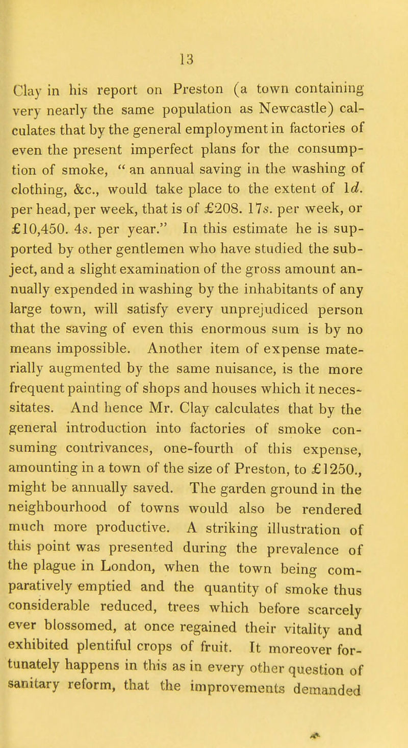 Clay in his report on Preston (a town containing very nearly the same population as Newcastle) cal- culates that by the general employment in factories of even the present imperfect plans for the consump- tion of smoke, an annual saving in the washing of clothing, &c., would take place to the extent of Id. per head, per week, that is of £208. 17s. per week, or £10,450. 4s. per year. In this estimate he is sup- ported by other gentlemen who have studied the sub- ject, and a slight examination of the gross amount an- nually expended in washing by the inhabitants of any large town, will satisfy every unprejudiced person that the saving of even this enormous sum is by no means impossible. Another item of expense mate- rially augmented by the same nuisance, is the more frequent painting of shops and houses which it neces- sitates. And hence Mr. Clay calculates that by the general introduction into factories of smoke con- suming contrivances, one-fourth of this expense, amounting in a town of the size of Preston, to £ 1250., might be annually saved. The garden ground in the neighbourhood of towns would also be rendered much more productive. A striking illustration of this point was presented during the prevalence of the plague in London, when the town being com- paratively emptied and the quantity of smoke thus considerable reduced, trees which before scarcely ever blossomed, at once regained their vitality and exhibited plentiful crops of fruit. It moreover for- tunately happens in this as in every other question of sanitary reform, that the improvements demanded