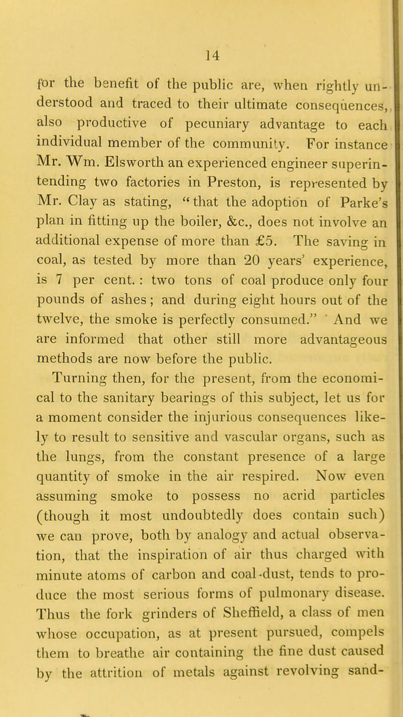 for the benefit of the public are, when rightly un- derstood and traced to their ultimate consequences,, also productive of pecuniary advantage to each individual member of the community. For instance Mr. Wm. Elsworth an experienced engineer superin- tending two factories in Preston, is represented by Mr. Clay as stating, that the adoption of Parke's plan in fitting up the boiler, &c., does not involve an additional expense of more than £5. The saving in coal, as tested by more than 20 years' experience, is 7 per cent.: two tons of coal produce only four pounds of ashes; and during eight hours out of the twelve, the smoke is perfectly consumed. ' And we are informed that other still more advantageous methods are now before the public. Turning then, for the present, from the economi- cal to the sanitary hearings of this subject, let us for a moment consider the injurious consequences like- ly to result to sensitive and vascular organs, such as the lungs, from the constant presence of a large quantity of smoke in the air respired. Now even assuming smoke to possess no acrid particles (though it most undoubtedly does contain such) we can prove, both by analogy and actual observa- tion, that the inspiration of air thus charged with minute atoms of carbon and coal-dust, tends to pro- duce the most serious forms of pulmonary disease. Thus the fork grinders of Sheffield, a class of men whose occupation, as at present pursued, compels them to breathe air containing the fine dust caused by the attrition of metals against revolving sand-
