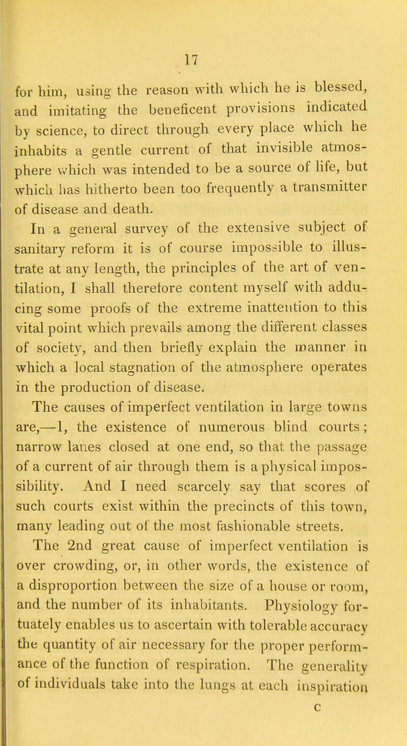 for him, using the reason with which he is blessed, and imitating the beneficent provisions indicated by science, to direct through every place which he inhabits a gentle current of that invisible atmos- phere which was intended to be a source of hfe, but which has hitherto been too frequently a transmitter of disease and death. In a general survey of the extensive subject of sanitary reform it is of course impossible to illus- trate at any length, the principles of the art of ven- tilation, I shall therefore content myself with addu- cing some proofs of the extreme inattention to this vital point which prevails among the different classes of society, and then briefly explain the manner in which a local stagnation of the atmosphere operates in the production of disease. The causes of imperfect ventilation in large towns are,—1, the existence of numerous blind courts ; narrow lanes closed at one end, so that the passage of a current of air through them is a physical impos- sibility. And I need scarcely say that scores of such courts exist within the precincts of this town, many leading out of the most fashionable streets. The 2nd great cause of imperfect ventilation is over crowding, or, in other words, the existence of a disproportion between the size of a house or room, and the number of its inhabitants. Physiology for- tuately enables us to ascertain with tolerable accuracy the quantity of air necessary for the proper perform- ance of the function of respiration. The generality of individuals take into the lungs at each inspiration c