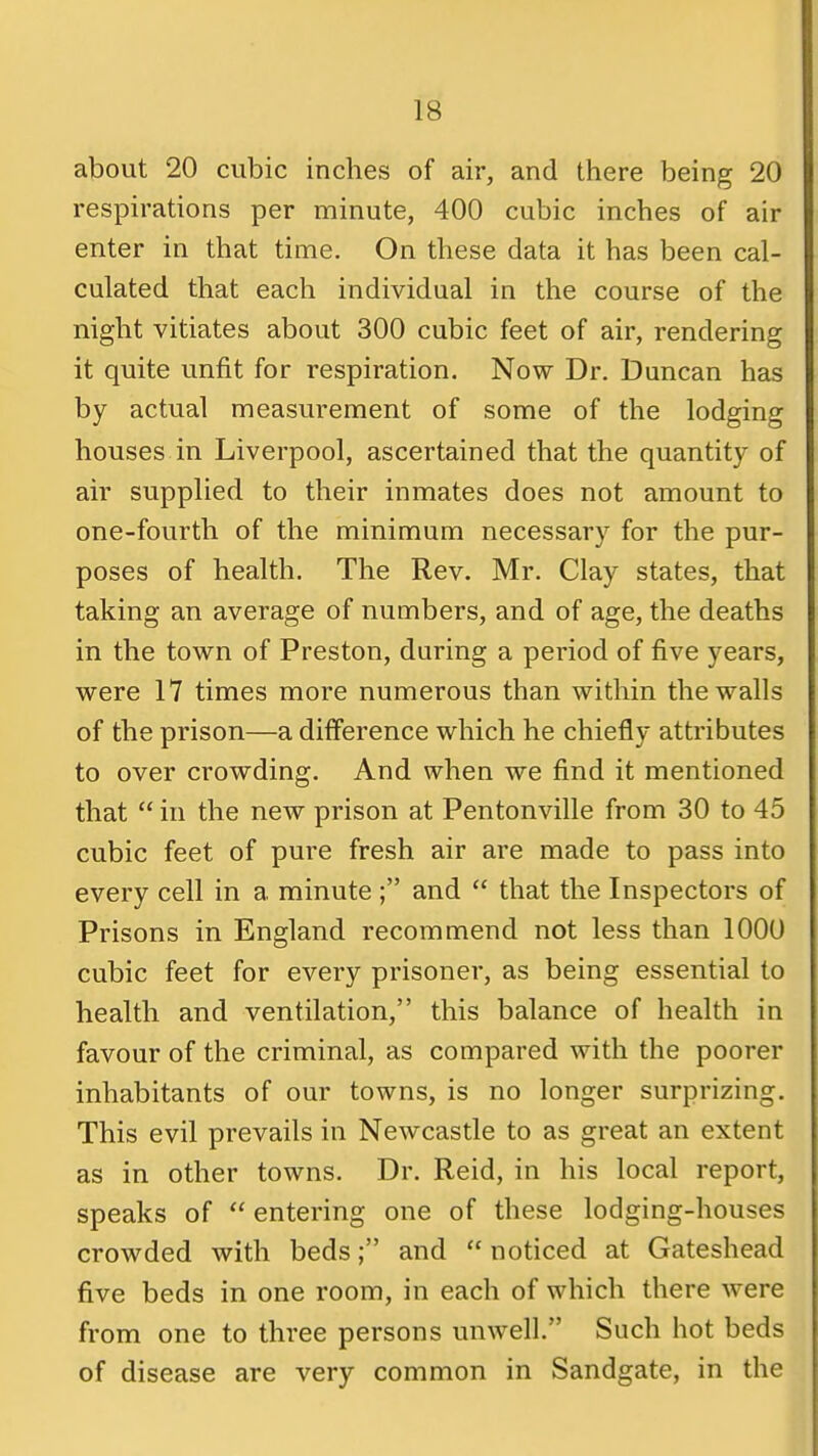 about 20 cubic inches of air, and there being 20 respirations per minute, 400 cubic inches of air enter in that time. On these data it has been cal- culated that each individual in the course of the night vitiates about 300 cubic feet of air, rendering it quite unfit for respiration. Now Dr. Duncan has by actual measvirement of some of the lodging houses in Liverpool, ascertained that the quantity of air supplied to their inmates does not amount to one-fourth of the minimum necessary for the pur- poses of health. The Rev. Mr. Clay states, that taking an average of numbers, and of age, the deaths in the town of Preston, during a period of five years, were 17 times more numerous than within the walls of the prison—a difference which he chiefly attributes to over crowding. And when we find it mentioned that  in the new prison at Pentonville from 30 to 45 cubic feet of pure fresh air are made to pass into every cell in a minute ; and  that the Inspectors of Prisons in England recommend not less than 1000 cubic feet for every prisoner, as being essential to health and ventilation, this balance of health in favour of the criminal, as compared with the poorer inhabitants of our towns, is no longer surprizing. This evil prevails in Newcastle to as great an extent as in other towns. Dr. Reid, in his local report, speaks of  entering one of these lodging-houses crowded with beds; and  noticed at Gateshead five beds in one room, in each of which there were from one to three persons unwell. Such hot beds of disease are very common in Sandgate, in the