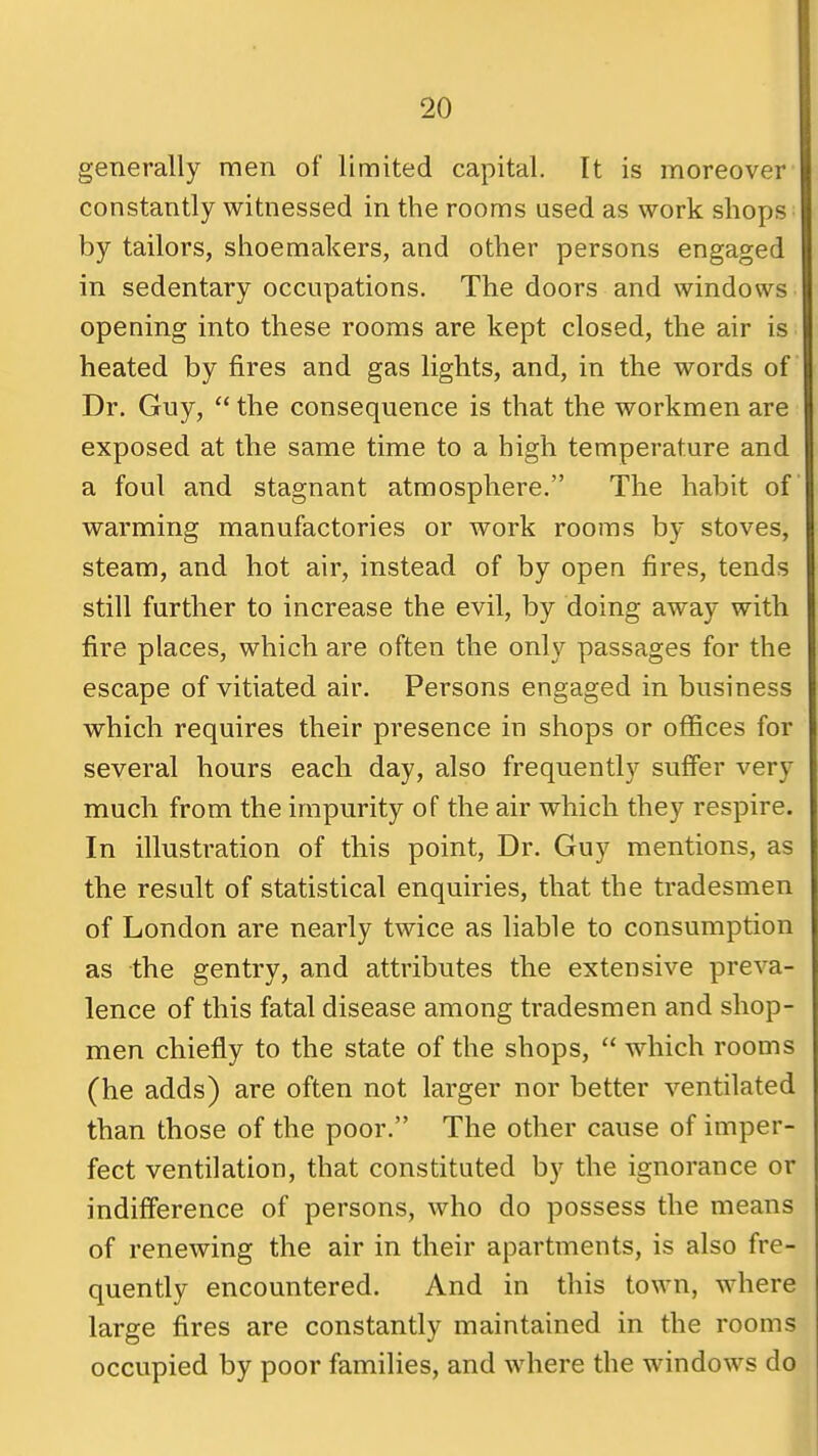 generally men of limited capital. It is moreover constantly witnessed in the rooms used as work shops by tailors, shoemakers, and other persons engaged in sedentary occupations. The doors and windows opening into these rooms are kept closed, the air is heated by fires and gas lights, and, in the words of Dr. Guy,  the consequence is that the workmen are exposed at the same time to a high temperature and a foul and stagnant atmosphere. The habit of warming manufactories or work rooms by stoves, steam, and hot air, instead of by open fires, tends still further to increase the evil, by doing away with fire places, which are often the only passages for the escape of vitiated air. Persons engaged in business which requires their presence in shops or offices for several hours each day, also frequently sufier very much from the impurity of the air which they respire. In illustration of this point, Dr. Guy mentions, as the result of statistical enquiries, that the tradesmen of London are nearly twice as liable to consumption as the gentry, and attributes the extensive preva- lence of this fatal disease among tradesmen and shop- men chiefly to the state of the shops,  which rooms (he adds) are often not larger nor better ventilated than those of the poor. The other cause of imper- fect ventilation, that constituted by the ignorance or indifference of persons, who do possess the means of renewing the air in their apartments, is also fre- quently encountered. And in this town, where large fires are constantly maintained in the rooms occupied by poor families, and where the windows do