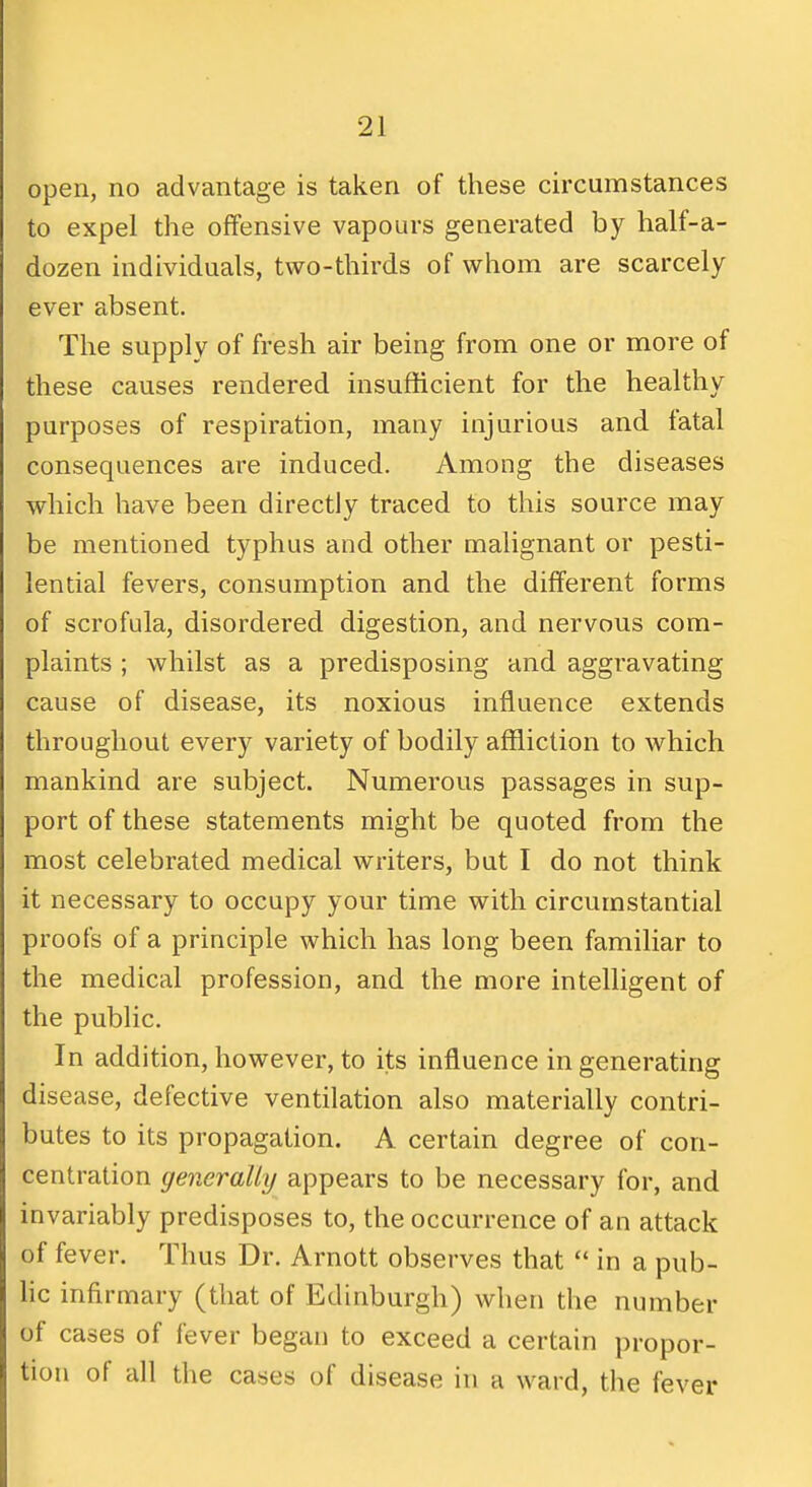 open, no advantage is taken of these circumstances to expel the offensive vapours generated by half-a- dozen individuals, two-thirds of whom are scarcely ever absent. The supply of fresh air being from one or more of these causes rendered insufficient for the healthy purposes of respiration, many injurious and fatal consequences are induced. Among the diseases which have been directly traced to this source may be mentioned typhus and other malignant or pesti- lential fevers, consumption and the different forms of scrofula, disordered digestion, and nervous com- plaints ; whilst as a predisposing and aggravating cause of disease, its noxious influence extends throughout every variety of bodily affliction to which mankind are subject. Numerous passages in sup- port of these statements might be quoted from the most celebrated medical writers, but I do not think it necessary to occupy your time with circumstantial proofs of a principle which has long been familiar to the medical profession, and the more intelligent of the public. In addition, however, to its influence in generating disease, defective ventilation also materially contri- butes to its propagation. A certain degree of con- centration generally appears to be necessary for, and invariably predisposes to, the occurrence of an attack of fever. Thus Dr. Arnott observes that  in a pub- he infirmary (that of Edinburgh) when the number of cases of fever began to exceed a certain propor- tion of all the cases of disease in a ward, the fever