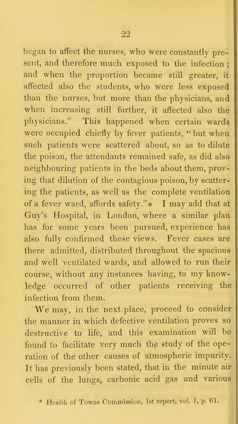 began to affect the nurses, who were constantly pre- sent, and therefore much exposed to the infection ; and when the proportion became still greater, it affected also the students, who were less exposed than the nurses, but more than the physicians, and when increasing still further, it affected also the physicians. This happened when certain wards were occupied chiefly by fever patients,  but when such patients were scattered about, so as to dilute the poison, the attendants remained safe, as did also neighbouring patients in the beds about them, prov- ing that dilution of the contagious poison, by scatter- ing the patients, as well as the complete ventilation of a fever ward, affords safety.* I may add that at Guy's Hospital, in London, where a similar plan has for some years been pursued, experience has also fully confirmed these views. Fever cases are there admitted, distributed throughout the spacious and well ventilated wards, and allowed to run their course, without any instances having, to my know- ledge occurred of other patients receiving the infection from them. We may, in the next place, proceed to consider the manner in which defective ventilation proves so destructive to life, and this examination will be found to facilitate very much the study of the ope- ration of the other causes of atmospheric impurity. It has previously been stated, that in the minute air cells of the lungs, carbonic acid gas and various * Health of Towns Commission, 1st report, vol. J, p. 61.