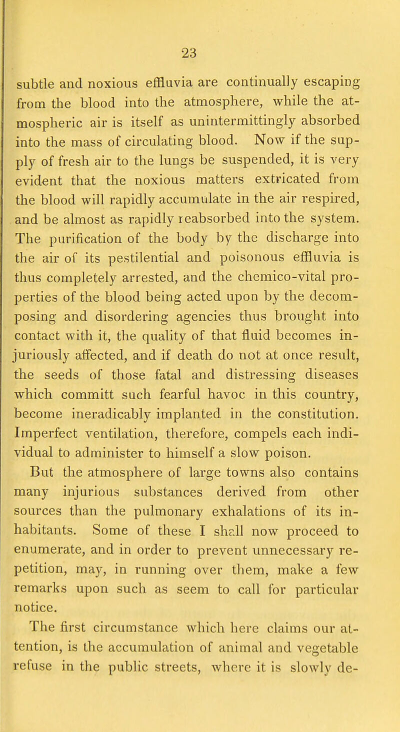subtle and noxious effluvia are continually escaping from the blood into the atmosphere, while the at- mospheric air is itself as unintermittingly absorbed into the mass of circulating blood. Now if the sup- ply of fresh air to the lungs be suspended, it is very evident that the noxious matters extricated from the blood will rapidly accumulate in the air respired, and be almost as rapidly reabsorbed into the system. The purification of the body by the discharge into the air of its pestilential and poisonous effluvia is thus completely arrested, and the chemico-vital pro- perties of the blood being acted upon by the decom- posing and disordering agencies thus brought into contact with it, the quality of that fluid becomes in- juriously affected, and if death do not at once result, the seeds of those fatal and distressing diseases which committ sach fearful havoc in this country, become ineradicably implanted in the constitution. Imperfect ventilation, therefore, compels each indi- vidual to administer to himself a slow poison. But the atmosphere of large towns also contains many injurious substances derived from other sources than the pulmonary exhalations of its in- habitants. Some of these I shdl now proceed to enumerate, and in order to prevent unnecessary re- petition, may, in running over them, make a few remarks upon such as seem to call for particular notice. The first circumstance which here claims our at- tention, is the accumulation of animal and vegetable refuse in the public streets, where it is slowly de-