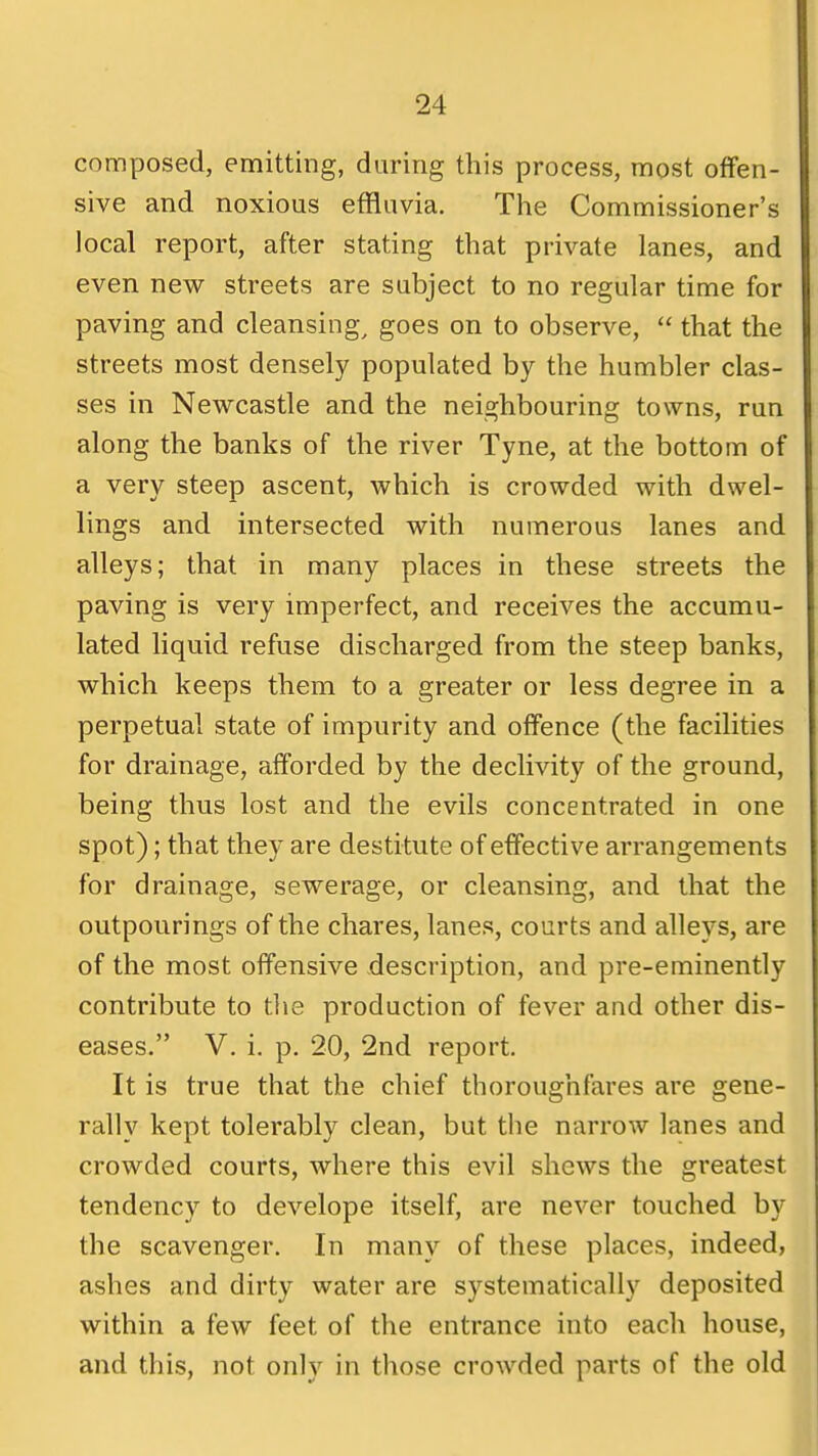 composed, emitting, during this process, most offen- sive and noxious effluvia. The Commissioner's local report, after stating that private lanes, and even new streets are subject to no regular time for paving and cleansing^ goes on to observe, that the streets most densely populated by the humbler clas- ses in Newcastle and the neighbouring towns, run along the banks of the river Tyne, at the bottom of a very steep ascent, which is crowded with dwel- lings and intersected with numerous lanes and alleys; that in many places in these streets the paving is very imperfect, and receives the accumu- lated liquid refuse discharged from the steep banks, which keeps them to a greater or less degree in a perpetual state of impurity and offence (the facilities for drainage, afforded by the declivity of the ground, being thus lost and the evils concentrated in one spot); that they are destitute of effective arrangements for drainage, sewerage, or cleansing, and that the outpourings of the chares, lanes, courts and alleys, are of the most offensive description, and pre-eminently contribute to tlie production of fever and other dis- eases. V. i, p. 20, 2nd report. It is true that the chief thoroughfares are gene- rally kept tolerably clean, but the narrow lanes and crowded courts, where this evil shews the greatest tendency to develope itself, are never touched by the scavenger. In many of these places, indeed, ashes and dirty water are systematically deposited within a few feet of the entrance into each house, and this, not only in those crowded parts of the old