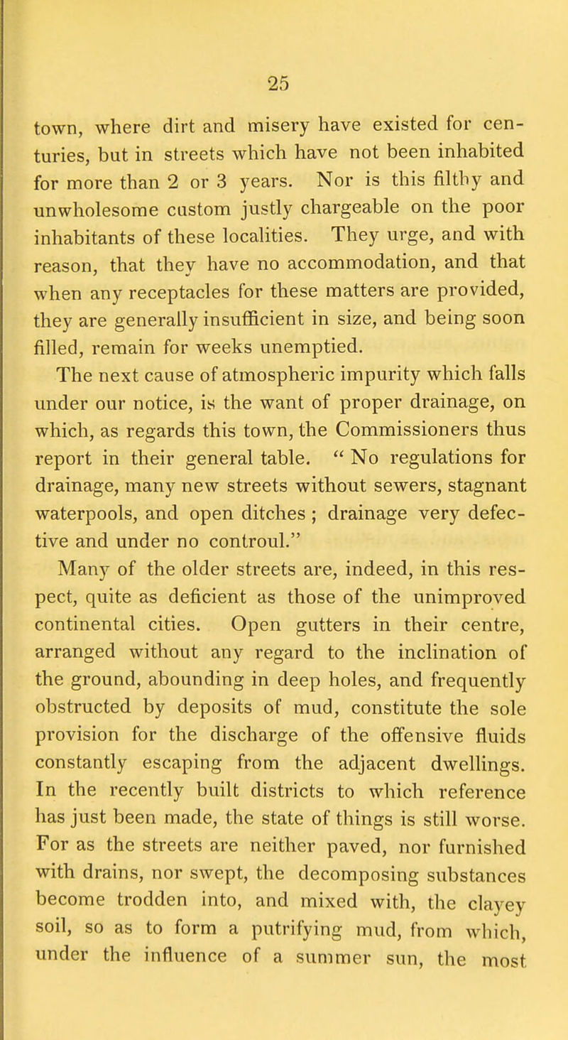 town, where dirt and misery have existed for cen- turies, but in streets which have not been inhabited for more than 2 or 3 years. Nor is this filthy and unwholesome custom justly chargeable on the poor inhabitants of these localities. They urge, and with reason, that they have no accommodation, and that when any receptacles for these matters are provided, they are generally insufficient in size, and being soon filled, remain for weeks unemptied. The next cause of atmospheric impurity which falls under our notice, is the want of proper drainage, on which, as regards this town, the Commissioners thus report in their general table. No regulations for drainage, many new streets without sewers, stagnant waterpools, and open ditches; drainage very defec- tive and under no controul. Many of the older streets are, indeed, in this res- pect, quite as deficient as those of the unimproved continental cities. Open gutters in their centre, arranged without any regard to the inclination of the ground, abounding in deep holes, and frequently obstructed by deposits of mud, constitute the sole provision for the discharge of the offensive fluids constantly escaping from the adjacent dwellings. In the recently built districts to which reference has just been made, the state of things is still worse. For as the streets are neither paved, nor furnished with drains, nor swept, the decomposing substances become trodden into, and mixed with, the clayey soil, so as to form a putrifying mud, from which, under the influence of a summer sun, the most