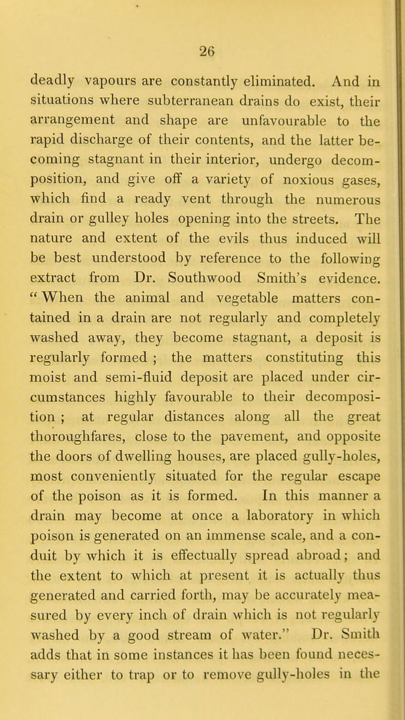 deadly vapours are constantly eliminated. And in situations where subterranean drains do exist, their arrangement and shape are unfavourable to the rapid discharge of their contents, and the latter be- coming stagnant in their interior, undergo decom- position, and give off a variety of noxious gases, which find a ready vent through the numerous drain or gulley holes opening into the streets. The nature and extent of the evils thus induced will be best understood by reference to the following extract from Dr. Southwood Smith's evidence. When the animal and vegetable matters con- tained in a drain are not regularly and completely washed away, they become stagnant, a deposit is regularly formed ; the matters constituting this moist and semi-fluid deposit are placed under cir- cumstances highly favourable to their decomposi- tion ; at regular distances along all the great thoroughfares, close to the pavement, and opposite the doors of dwelling houses, are placed gully-holes, most conveniently situated for the regular escape of the poison as it is formed. In this manner a drain may become at once a laboratory in which poison is generated on an immense scale, and a con- duit by which it is effectually spread abroad; and the extent to which at present it is actuall)'^ thus generated and carried forth, may be accurately mea- sured by every inch of drain which is not regularly washed by a good stream of water. Dr. Smith adds that in some instances it has been found neces- sary either to trap or to remove gully-holes in the