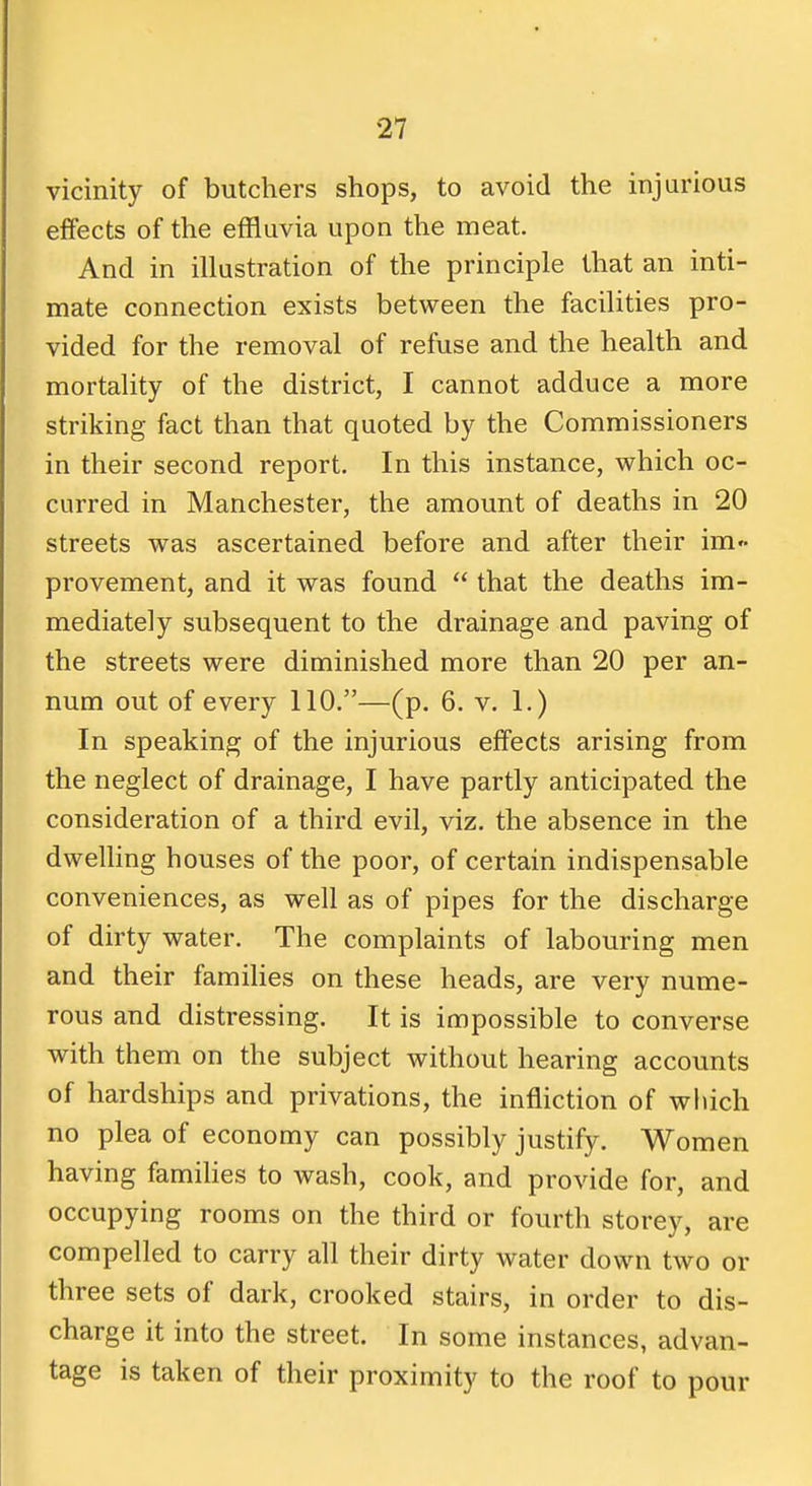 vicinity of butchers shops, to avoid the injurious effects of the effluvia upon the meat. And in illustration of the principle that an inti- mate connection exists between the facilities pro- vided for the removal of refuse and the health and mortality of the district, I cannot adduce a more striking fact than that quoted by the Commissioners in their second report. In this instance, which oc- curred in Manchester, the amount of deaths in 20 streets was ascertained before and after their im provement, and it was found that the deaths im- mediately subsequent to the drainage and paving of the streets were diminished more than 20 per an- num out of every 110.—(p. 6. v. 1.) In speaking of the injurious effects arising from the neglect of drainage, I have partly anticipated the consideration of a third evil, viz. the absence in the dwelhng houses of the poor, of certain indispensable conveniences, as well as of pipes for the discharge of dirty water. The complaints of labouring men and their families on these heads, are very nume- rous and distressing. It is impossible to converse with them on the subject without hearing accounts of hardships and privations, the infliction of which no plea of economy can possibly justify. Women having famihes to wash, cook, and provide for, and occupying rooms on the third or fourth storey, are compelled to carry all their dirty water down two or three sets of dark, crooked stairs, in order to dis- charge it into the street. In some instances, advan- tage is taken of their proximity to the roof to pour