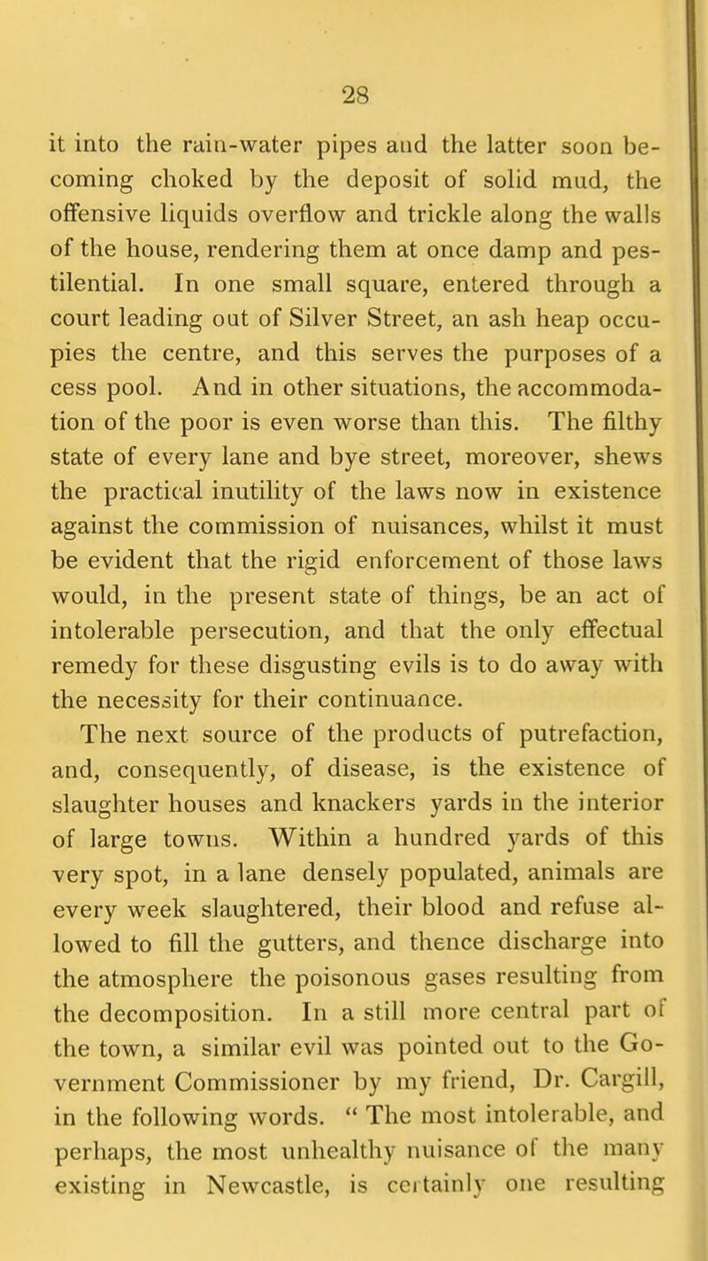 it into the rain-water pipes and the latter soon be- coming choked by the deposit of solid mud, the offensive liquids overflow and trickle along the walls of the house, rendering them at once damp and pes- tilential. In one small square, entered through a court leading out of Silver Street, an ash heap occu- pies the centre, and this serves the purposes of a cess pool. And in other situations, the accommoda- tion of the poor is even worse than this. The filthy state of every lane and bye street, moreover, shews the practical inutility of the laws now in existence against the commission of nuisances, whilst it must be evident that the rigid enforcement of those laws would, in the present state of things, be an act of intolerable persecution, and that the only effectual remedy for these disgusting evils is to do away with the necessity for their continuance. The next source of the products of putrefaction, and, consequently, of disease, is the existence of slaughter houses and knackers yards in the interior of large towns. Within a hundred yards of this very spot, in a lane densely populated, animals are every week slaughtered, their blood and refuse al- lowed to fill the gutters, and thence discharge into the atmosphere the poisonous gases resulting from the decomposition. In a still more central part of the town, a similar evil was pointed out to the Go- vernment Commissioner by my friend, Dr. Cargill, in the following words. The most intolerable, and perhaps, the most unhealthy nuisance of the many existing in Newcastle, is certainly one resulting