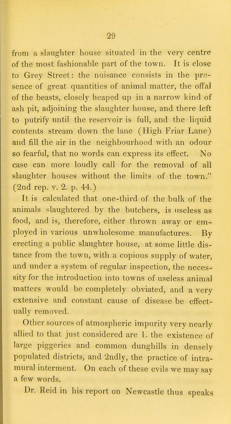 from a slaughter house situated in the very centre of the most fashionable part of the town. It is close to Grey Street: the nuisance consists in the pre- sence of great quantities of animal matter, the offal of the beasts, closely heaped up in a narrow kind of ash pit, adjoining the slaughter house, and there left to putrify until the reservoir is full, and the liquid contents stream down the lane (High Friar Lane) and fill the air in the neighbourhood with an odour so fearful, that no words can express its effect. No case can more loudly call for the removal of all slaughter houses without the limits of the town. (2nd rep. v. 2. p. 44.) It is calculated that one-third of the bulk of the animals slaughtered by the butchers, is useless as food, and is, therefore, either thrown away or em- ployed in various unwholesome manufactures. By erecting a public slaughter house, at some little dis- tance from the town, with a copious supply of water, and under a system of regular inspection, the neces- sity for the introduction into towns of useless animal matters would be completely obviated, and a very extensive and constant cause of disease be effect- ually removed. Other sources of atmospheric impurity very nearly allied to that just considered are 1. the existence of large piggeries and common dunghills in densely populated districts, and 2ndly, the practice of intra- mural interment. On each of these evils we may say a few words. Dr. Reid in his report on Newcastle thus speaks