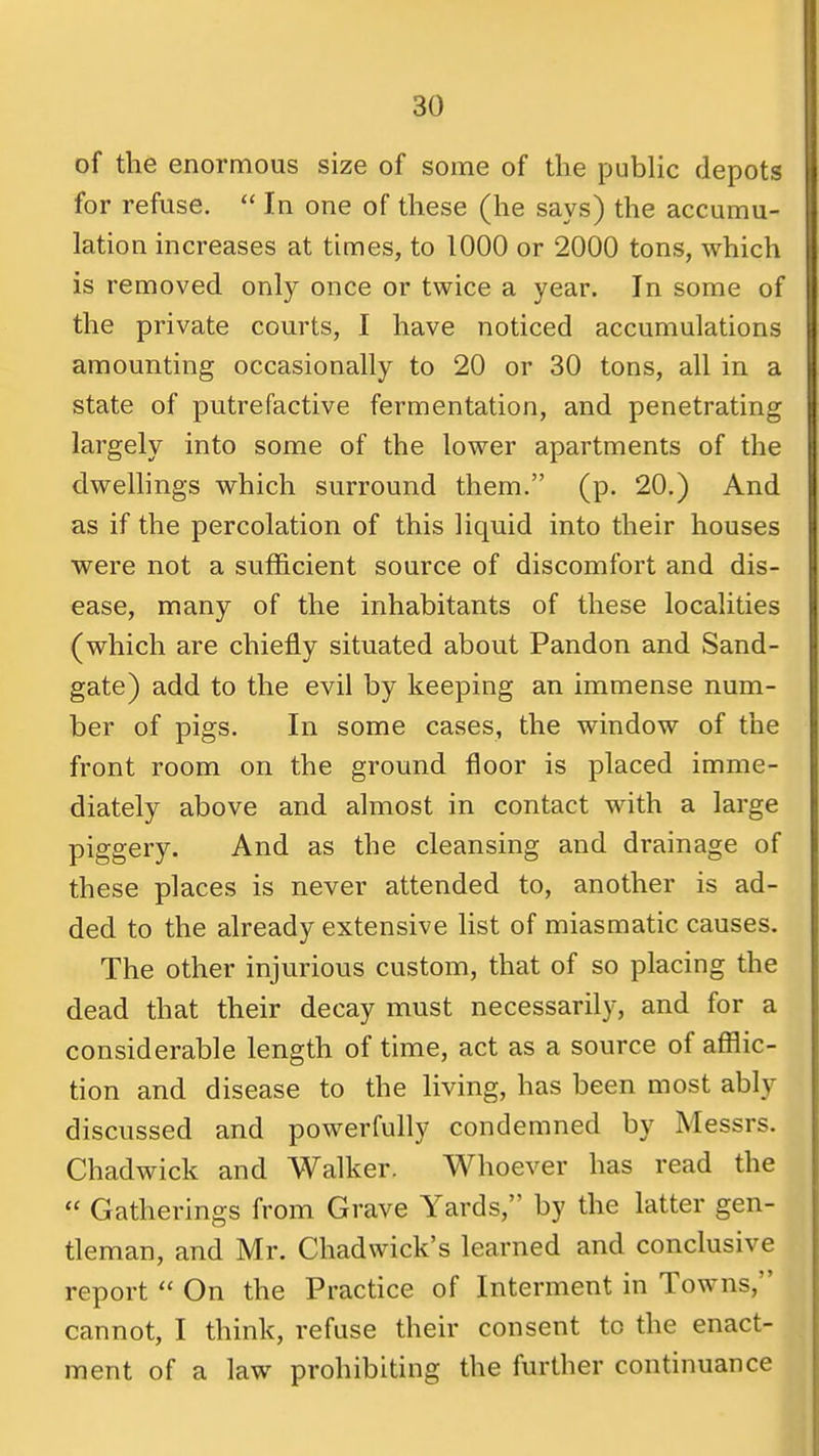 of the enormous size of some of the public depots for refuse. In one of these (he says) the accumu- lation increases at times, to 1000 or 2000 tons, which is removed only once or twice a year. In some of the private courts, I have noticed accumulations amounting occasionally to 20 or 30 tons, all in a state of putrefactive fermentation, and penetrating largely into some of the lower apartments of the dwellings which surround them. (p. 20.) And as if the percolation of this liquid into their houses were not a sufficient source of discomfort and dis- ease, many of the inhabitants of these localities (which are chiefly situated about Pandon and Sand- gate) add to the evil by keeping an immense num- ber of pigs. In some cases, the window of the front room on the ground floor is placed imme- diately above and almost in contact with a large piggery. And as the cleansing and drainage of these places is never attended to, another is ad- ded to the already extensive list of miasmatic causes. The other injurious custom, that of so placing the dead that their decay must necessarily, and for a considerable length of time, act as a source of afflic- tion and disease to the living, has been most ably discussed and powerfully condemned by Messrs. Chadwick and Walker. Whoever has read the Gatherings from Grave Yards, by the latter gen- tleman, and Mr. Chadwick's learned and conclusive report On the Practice of Interment in Towns, 1 cannot, I think, refuse their consent to the enact- I ment of a law prohibiting the further continuance