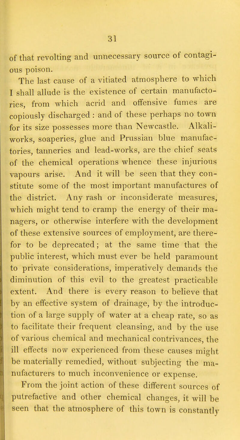 of that revolting and unnecessary source of contagi- ous poison. The last cause of a vitiated atmosphere to which I shall allude is the existence of certain manufacto- ries, from which acrid and offensive fumes are copiously discharged : and of these perhaps no town for its size possesses more than Newcastle. Alkali- works, soaperies, glue and Prussian blue manufac- tories, tanneries and lead-works, are the chief seats of the chemical operations whence these injurious vapours arise. And it will be seen that they con- stitute some of the most important manufactures of the district. Any rash or inconsiderate measures, which might tend to cramp the energy of their ma- nagers, or otherwise interfere with the development of these extensive sources of employment, are there- for to be deprecated; at the same time that the public interest, which must ever be held paramount to private considerations, imperatively demands the diminution of this evil to the greatest practicable extent. And there is every reason to believe that by an effective system of drainage, by the introduc- tion of a large supply of water at a cheap rate, so as to facilitate their frequent cleansing, and by the use of various chemical and mechanical contrivances, the ill effects now experienced from these causes might be materially remedied, without subjecting the ma- nufacturers to much inconvenience or expense. From the joint action of these different sources of putrefactive and other chemical changes, it will be seen that the atmosphere of this town is constantly
