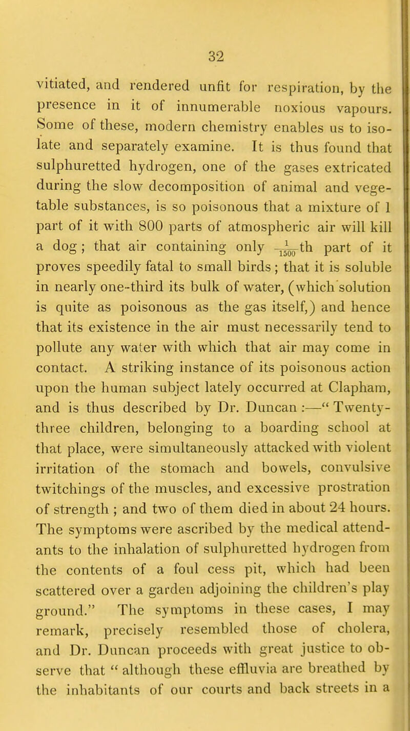 vitiated, and rendered unfit for respiration, by the presence in it of innumerable noxious vapours. Some of these, modern chemistry enables us to iso- late and separately examine. It is thus found that sulphuretted hydrogen, one of the gases extricated during the slow decomposition of animal and vege- table substances, is so poisonous that a mixture of 1 part of it with 800 parts of atmospheric air will kill a dog; that air containing only -y^th part of it proves speedily fatal to small birds; that it is soluble in nearly one -third its bulk of water, (which solution is quite as poisonous as the gas itself,) and hence that its existence in the air must necessarily tend to pollute any water with which that air may come in contact. A striking instance of its poisonous action upon the human subject lately occurred at Claphara, and is thus described by Dr. Duncan :— Twenty- three children, belonging to a boarding school at that place, were simultaneously attacked with violent irritation of the stomach and bowels, convulsive twitchings of the muscles, and excessive prostration of strength ; and two of them died in about 24 hours. The symptoms were ascribed by the medical attend- ants to the inhalation of sulphuretted hydrogen from the contents of a foul cess pit, which had been scattered over a garden adjoining the children's play ground. The symptoms in these cases, I may remark, precisely resembled those of cholera, and Dr. Duncan proceeds with great justice to ob- serve that although these effluvia are breathed by the inhabitants of our courts and back streets in a