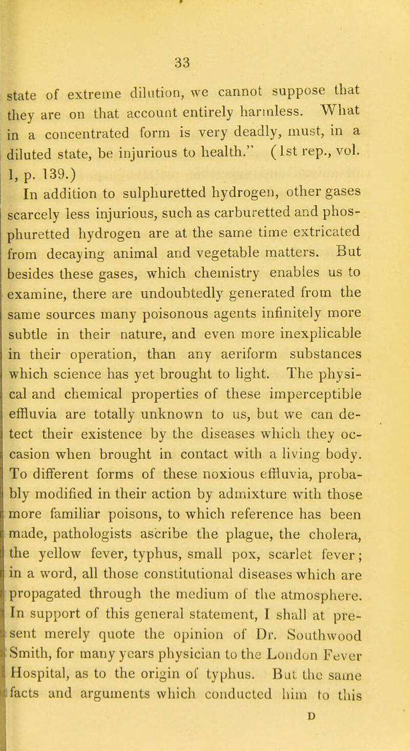 state of extreme dilation, we cannot suppose that they are on that account entirely harmless. What in a concentrated form is very deadly, must, in a diluted state, be injurious to health. (1st rep., vol. 1, p. 139.) In addition to sulphuretted hydrogen, other gases scarcely less injurious, such as carburetted and phos- phuretted hydrogen are at the same time extricated from decaying animal and vegetable matters. But besides these gases, which chemistry enables us to examine, there are undoubtedly generated from the same sources many poisonous agents infinitely more subtle in their nature, and even more inexplicable in their operation, than any aeriform substances which science has yet brought to light. The physi- cal and chemical properties of these imperceptible effluvia are totally unknown to us, but we can de- tect their existence by the diseases which they oc- casion when brought in contact with a living body. To different forms of these noxious effluvia, proba- bly modified in their action by admixture with those more familiar poisons, to which reference has been made, pathologists ascribe the plague, the cholera, the yellow fever, typhus, small pox, scarlet fever; in a word, all those constitutional diseases which are propagated through the medium of the atmosphere. In support of this general statement, I shall at pre- :sent merely quote the opinion of Dr. Southwood ! Smith, for many years physician to the London Fever Hospital, as to the origin of typhus. But the same 1 facts and arguments which conducted him to this D