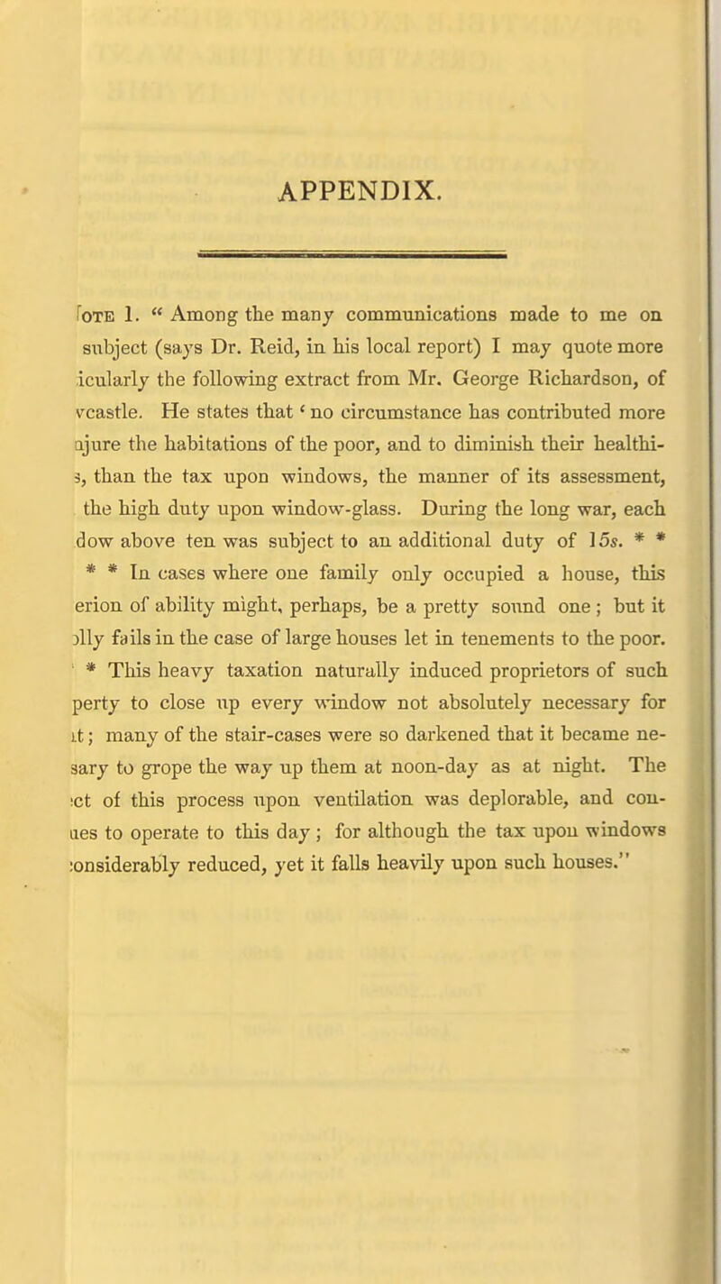 APPENDIX. foTE 1.  Among the many communications made to me on siibject (says Dr. Reid, in his local report) I may quote more icularly the following extract from Mr. George Richardson, of vcastle. He states that' no circumstance has contributed more □jure the habitations of the poor, and to diminish their healthi- 3, than the tax upon windows, the manner of its assessment, the high duty upon window-glass. During the long war, each dow above ten was subject to an additional duty of 15s. * * * * In cases where one family only occupied a house, this erion of ability might, perhaps, be a pretty sound one ; but it illy fails in the case of large houses let in tenements to the poor. ' * This heavy taxation naturally induced proprietors of such perty to close up every window not absolutely necessary for it; many of the stair-cases were so darkened that it became ne- sary to grope the way up them at noon-day as at night. The !ct of this process upon ventilation was deplorable, and con- aes to operate to this day ; for although the tax upon windows lonsiderably reduced, yet it falls heavily upon such houses.