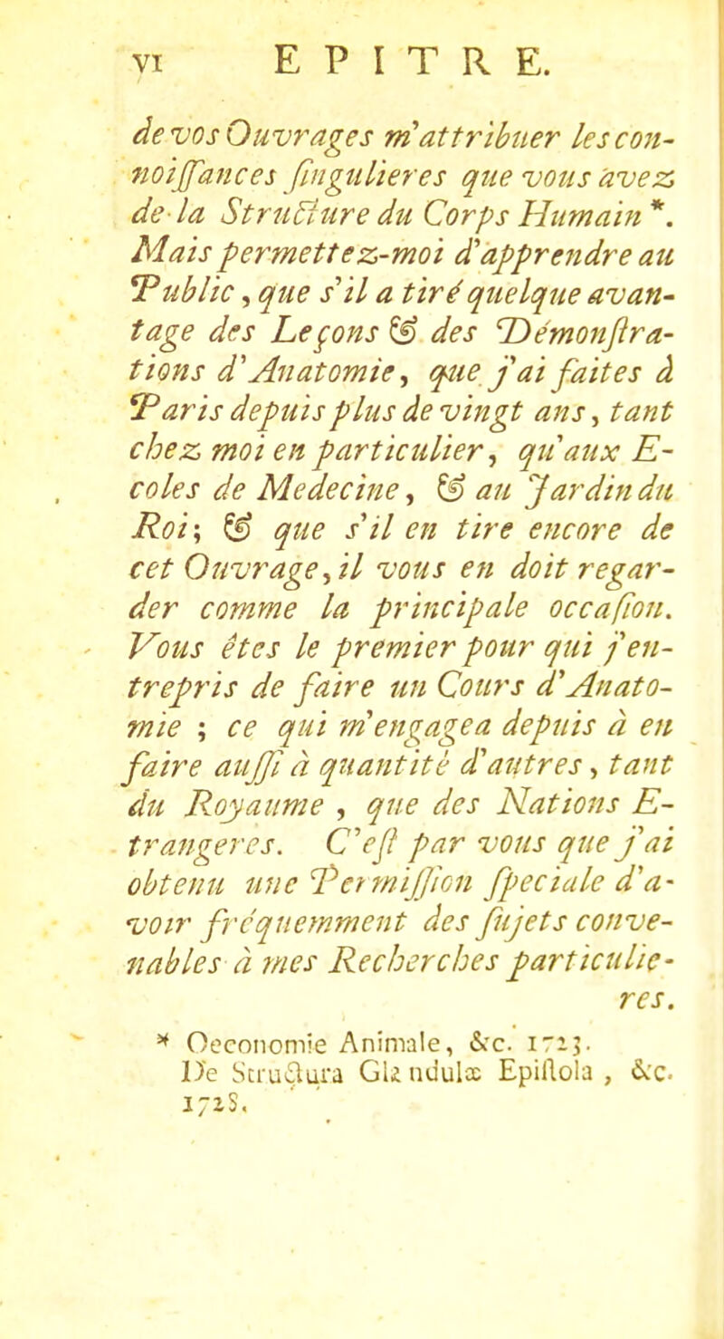 de vos Ouvrages ni attribuer les coït- noijfances fingtilieres qiie vous avez, de la Strti^iure du Corps Humain *. Mais permettez-moi d'apprendre au ^Public, que s'il a tiré quelque avan- tage des Leçons^ des T>émonjlra- tions d'Anatomie ^ que j ai faites à 'Paris depuis plus de vingt ans, tant chez moi en particulier ^ quaux E~ coles de Médecine, au Jardin du Roi\ ^ que s'il en tire encore de cet Ouvrage^il vous en doit regar- der comme la principale occafion. Vous êtes le premier pour qui j en- trepris de faire un Cours d'Anato- rnie ; ce qui m'engagea depuis à en faire auJJÏ à quantité d'autres, tant du Royaume , que des Hâtions E- trangeres. C'ejl par vous que j'ai obtenu une 'PerwiJJiGn fpeciale d'a- voir fréquemment des fujets conve- nables à mes Recherches particuliè- res. ^ Oeconomie Animale, «Sec ira;. De Scrudura GU nuuloe Epillola , &:c.